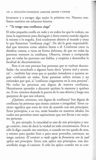 150 _,,, EDUCACIÓN CONSCIENTE: CAPACITAR, ALENTAR Y CONFIAR
levantarse y a escoger algo mejor la próxima vez. Nuestra con-
fianza sustenta sus esfuerzos futuros.
• "Te tengo una confianza ciega"
El niño pequeño confía en todo y en todos los que lo rodean, no
tiene la experiencia para distinguir y darse cuenta cuando alguien
le miente o lo engaña. Está totalmente abierto al mundo y tiene
lo que llamamos "confianza ciega". De ahí la gran responsabili-
dad que tenemos como adultos frente a él. Conforme crece va
dándose cuenta, a veces en forma dolorosa, de que no todas las
personas merecen su confianza. Observa, intuye y comprende
que no todas las personas son fiables, y empieza a desarrollar la
facultad de discernimiento.
Pero si en este proceso hay personas que se vuelven descon-
fiadas -he escuchado a algunas hasta decir "piensa mal y acerta-
rás"-, también hay otras que se quedan inmaduras y quieren se-
guir confiando en todos. Estas personas sufren reveses y no
entienden por qué, si "confiaron ciegamente en la otra persona".
No codas las personas son dignas de nuestra confianza.
Necesitamos aprender a discernir quiénes la merecen y quiénes
no. Si no, estamos dejando la puerta de la casa abierta y luego nos
quejamos de que nos robaron.
¿Quiénes, entonces, son dignas de confianza? Son dignas de
confianza las personas que tienen carácter e integridad. Tener ca-
rácter significa que trato de vivir de acuerdo con mis principios.
Estos principios, a su vez, están basados en nuestros ideales, los
cuales nos permiten tener aspiraciones que nos llevan a ser mejo-
res personas.
Si, por ejemplo, la veracidad es uno de mis principios y ten-
go carácter, trato de decir la verdad en toda circunstancia. Pero si
sólo la digo cuando me conviene, o cuando no me queda de otra,
y miento para quedar bien o para sacar provecho, entonces, no
tengo carácter. El carácter se mide según la frecuencia con la cual
aplico mis principios. Entre más aplico mis principios, más des-
arrollado tengo el carácter. Si sólo los aplico cuando me es con-
 