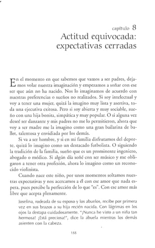 capítulo 8
Actitud equivocada:
expectativas cerradas
E
n el momento en que sabemos que vamos a ser padres, deja-
mos volar nuestra imaginación y empezamos a soñar con ese
ser que aún no ha nacido. Nos lo imaginamos de acuerdo con
nuestras preferencias o sueños no realizados. Si soy intelectual y
voy a tener una mujer, quizá la imagino muy lista y asertiva, to-
da una ejecutiva exitosa. Pero si soy abierta y muy sociable, sue-
ño con una hija bonita, simpática y muy popular. O si alguna vez
deseé ser danzante y mis padres no me lo permitieron, ahora que
voy a ser madre me la imagino como una gran bailarina de ba-
llet, talentosa y envidiada por los demás.
Si va a ser hombre, y si en mi familia disfrutamos del depor-
te, quizá lo imagino como un destacado futbolista. O siguiendo
la tradición de la familia, sueño que es un prominente ingeniero,
abogado o médico. Si algún día soñé con ser músico y me obli-
garon a tener otra profesión, ahora lo imagino como un recono-
cido violinista.
Cuando nace este niño, por unos momentos soltamos nues-
tras expectativas y nos acercamos a él con ese amor que nada es-
pera, pues percibe la perfección de lo que "es". Con ese amor más
libre que acepta plenamente.
Josefina, rodeada de su esposo y los abuelos, recibe por primera
vez en sus brazos a su hija recién nacida. Con lágrimas en los
ojos la destapa cuidadosamente. "¡Nunca he visto a un niña tan
hermosa! ¡Está preciosa!", dice la abuela mientras los demás
asienten con la cabeza.
155
 