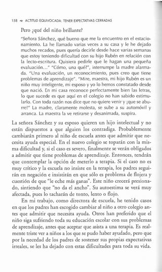 158 ..q,, ACTITUD EQUIVOCADA: TENER EXPECTATIVAS CERRADAS
Pero ¿qué del niño brillante?
"Señora Sánchez, qué bueno que me la encuentro en el estacio-
namiento. La he llamado varias veces a su casa y le he dejado
muchos recados, pues quería decirle desde hace varias semanas
que estoy teniendo dificultad con su hijo Rubén en relación con
la lecto-escritura. Quisiera pedirle que le hagan una pequeña
evaluación ..." "Cómo, una qué?", interrumpe la madre alarma-
da. "Una evaluación, un reconocimiento, pues creo que tiene
problemas de aprendizaje". "Mire, maestra, mi hijo Rubén es un
niño muy inteligente, mi esposo y yo lo hemos constatado desde
que nació. En mi casa reconoce perfectamente bien las letras,
lo que sucede es que aquí en el colegio no han sabido estimu-
larlo. Con toda razón nos dice que no quiere venir y ¡que se abu-
rre!" La madre, claramente molesta, se sube a su automóvil y
arranca. La maestra la ve retirarse y desanimada, suspira.
La señora Sánchez y su esposo quieren un hijo intelectual y no
están dispuestos a que alguien los contradiga. Probablemente
cambiarán primero al niño de escuela antes que admitir que ne-
cesita ayuda especial. En el nuevo colegio se toparán con la mis-
ma dificultad y, si el caso es severo, finalmente se verán obligados
a admitir que tiene problemas de aprendizaje. Entonces, tendrán
que contemplar la opción de meterlo a terapia. Si el caso no es
muy crítico y la escuela no insiste en la terapia, lós padres segui-
rán en negación e insistirán en que sólo es problema de flojera y
cuestión de que "le eche más ganas". Este niño crecerá presiona-
do, sintiendo que "no da el ancho". Su autoestima se verá muy
afectada, pues lo tacharán de tonto, lento o flojo.
En mi trabajo, como directora de escuela, he tenido casos
en que los padres han escogido cambiar al niño a otro colegio an-
tes que admitir que necesita ayuda. Otros han preferido que el
niño siga sufriendo toda su educación escolar con sus problemas
de aprendizaje, antes que aceptar que asista a una terapia. Es real-
mente triste ver a niños a los que se pudo haber ayudado, pero que
por la necedad de los padres de sostener sus propias expectativas
irreales, se les ha dejado con estas dificultades para toda su vida.
 