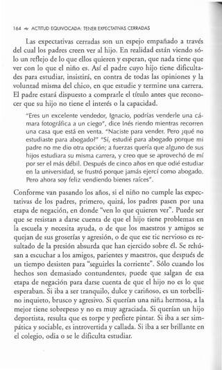 164 ~ ACTITUD EQUIVOCADA: TENER EXPECTATIVAS CERRADAS
Las expectativas cerradas son un espejo empañado a través
del cual los padres creen ver al hijo. En realidad están viendo só-
lo un reflejo de lo que ellos quieren y esperan, que nada tiene que
ver con lo que el niño es. Así el padre cuyo hijo tiene dificulta-
des para estudiar, insistirá, en contra de todas las opiniones y la
voluntad misma del chico, en que estudie y termine una carrera.
El padre estará dispuesto a comprarle el título antes que recono-
cer que su hijo no tiene el interés o la capacidad.
" Eres un excelente vendedor, Ignacio, podrías venderle una cá-
mara fotográfica a un ciego", dice Inés riendo mientras recorren
una casa que está en venta. "Naciste para vender. Pero ¿qué no
estudiaste para abogado?" "Sí, estudié para abogado porque mi
padre no me dio otra opción; a fuerzas quería que alguno de sus
hijos estudiara su misma carrera, y creo que se aprovechó de mí
por ser el más débil. Después de cinco años en que odié estudiar
en la universidad, se frustró porque jamás ejercí como abogado.
Pero ahora soy feliz vendiendo bienes raíces".
Conforme van pasando los años, si el niño no cumple las expec-
tativas de los padres, primero, quizá, los padres pasen por una
etapa de negación, en donde "ven lo que quieren ver". Puede ser
que se resistan a darse cuenta de que el hijo tiene problemas en
la escuela y necesita ayuda, o de que los maestros y amigos se
quejan de sus groserías y agresión, o de que ese tic nervioso es re-
sultado de la presión absurda que han ejercido sobre él. Se rehú-
san a escuchar a los amigos, parientes y maestros, que después de
un tiempo desisten para "seguirles la corriente". Sólo cuando los
hechos son demasiado contundentes, puede que salgan de esa
etapa de negación para darse cuenta de que el hijo no es lo que
esperaban. Si iba a ser tranquilo, dulce y cariñoso, es un torbelli-
no inquieto, brusco y agresivo. Si querían una niña hermosa, a la
mejor tiene sobrepeso y no es muy agraciada. Si querían un hijo
deportista, resulta que es torpe y prefiere pintar. Si iba a ser sim-
pática y sociable, es introvertida y callada. Si iba a ser brillante en
el colegio, odia o se le dificulta estudiar.
 