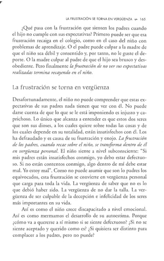 LA FRUSTRACIÓN SE TORNA EN VERGÜENZA ~ 165
¿Qué pasa con la frustración que sienten los padres cuando
el hijo no cumple con sus expectativas? Primero puede ser que esa
frustración recaiga en el colegio, como en el caso del niño con
problemas de aprendizaje. O el padre puede culpar a la madre de
que el niño sea débil y consentido y, por tanto, no le guste el de-
porte. O la madre culpar al padre de que el hijo sea brusco y des-
obediente. Pero finalmente la.frustración de no ver sus expectativas
realizadas termina recayendo en el niño.
La frustración se torna en vergüenza
Desafortunadamente, el niño no puede comprender que estas ex-
pectativas de sus padres nada tienen que ver con él. No puede
darse cuenta de que lo que se le está imponiendo es injusto y ca-
prichoso. Lo único que alcanza a entender es que estos dos seres
que son sus dioses, a los cuales quiere sobre todas las cosas y de
los cuales depende en su totalidad, están insatisfechos con él. Los
ha defraudado y es causa de su frustración y enojo. La.frustración
de los padres, cuando recae sobre el niño, se transforma dentro de él
en vergüenza personal. El niño siente a nivel subconsciente: "Si
mis padres están insatisfechos conmigo, yo debo estar defectuo-
so. Si no están contentos conmigo, algo dentro de mí debe estar
mal. Yo estoy mal". Como no puede asumir que son lo padres los
equivocados, esta frustración se convierte en vergüenza personal
que carga para toda la vida. La vergüenza de saber que no es lo
que debió haber sido. La vergüenza de no dar la talla. La ver-
güenza de ser culpable de la decepción e infelicidad de los seres
más importantes en su vida.
Así es como el niño crece discapacitado a nivel emocional.
Así es como mermamos el desarrollo de su autoestima. Porque
¿cómo va a quererse a sí mismo si se siente defectuoso? ¿Si no se
siente aceptado y querido como es? ¿Si quisiera ser distinto para
complacer a los padres, pero no puede?
 