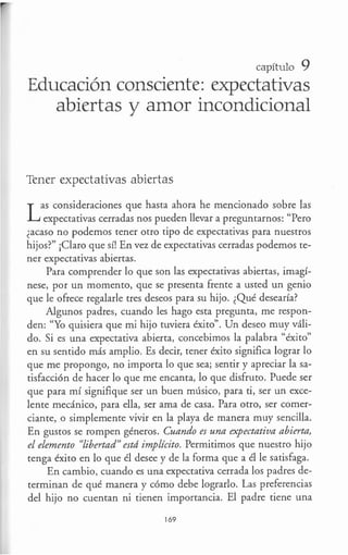 capítulo 9
Educación consciente: expectativas
abiertas y amor incondicional
Tener expectativas abiertas
Las consideraciones que hasta ahora he mencionado sobre las
expectativas cerradas nos pueden llevar a preguntarnos: "Pero
¿acaso no podemos tener otro tipo de expectativas para nuestros
hijos?" ¡Claro que sí! En vez de expectativas cerradas podemos te-
ner expectativas abiertas.
Para comprender lo que son las expectativas abiertas, imagí-
nese, por un momento, que se presenta frente a usted un genio
que le ofrece regalarle tres deseos para su hijo. ¿Qué desearía?
Algunos padres, cuando les hago esta pregunta, me respon-
den: "Yo quisiera que mi hijo tuviera éxito". Un deseo muy váli-
do. Si es una expectativa abierta, concebimos la palabra "éxito"
en su sentido más amplio. Es decir, tener éxito significa lograr lo
que me propongo, no importa lo que sea; sentir y apreciar la sa-
tisfacción de hacer lo que me encanta, lo que disfruto. Puede ser
que para mí signifique ser un buen músico, para ti, ser un exce-
lente mecánico, para ella, ser ama de casa. Para otro, ser comer-
ciante, o simplemente vivir en la playa de manera muy sencilla.
En gustos se rompen géneros. Cuando es una expectativa abierta,
el elemento "libertad" estd implícito. Permitimos que nuestro hijo
tenga éxito en lo que él desee y de la forma que a él le satisfaga.
En cambio, cuando es una expectativa cerrada los padres de-
terminan de qué manera y cómo debe lograrlo. Las preferencias
del hijo no cuentan ni tienen importancia. El padre tiene una
169
 