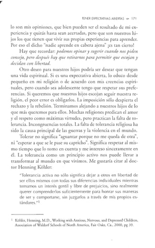 TENER EXPECTATIVAS ABIERTAS '-!?- 17 l
lo son mis opiniones, que bien pueden ser el resultado de mi ex-
periencia y quizás hasta sean acertadas, pero que son nuestros hi-
jos los que tienen que vivir sus propias experiencias para aprender.
Por eso el dicho "nadie aprende en cabeza ajena" ¡es tan cierto!
Hay que recordar: podemos opinar y sugerir cuando nos piden
consejo, pero después hay que retirarnos para permitir que escojan y
decidan con libertad.
Otro deseo para nuestros hijos podría ser desear que tengan
una vida espiritual. Si es una expectativa abierta, lo educo desde
pequeño en mi religión o de acuerdo con mis creencias espiri-
tuales, pero cuando sea adolescente tengo que respetar sus prefe-
rencias. Si queremos que nuestros hijos escojan seguir nuestra re-
ligión, el peor error es obligarlos. La imposición sólo despierta el
rechazo y la rebelión. Terminamos alejando a nuestros hijos de lo
que más queremos para ellos. Muchas religiones predican el amor
y el respeto como máximas virtudes, pero practican la falta de to-
lerancia. Incongruencias totales. La falta de tolerancia religiosa ha
sido la causa principal de las guerras y la violencia en el mundo.
Tolerar no significa "aguantar porque no me queda de otra'',
ni "esperar a que se le pase su capricho". Significa respetar al mis-
mo tiempo que lo tomo en cuenta y me intereso sinceramente en
él. La tolerancia como un principio activo nos puede llevar a
transformar al mundo en que vivimos. Me gustaría citar al doc-
tor Henning Kohler:
"Tolerancia activa no sólo significa dejar a otros en libertad de
ser ellos mismos con todas sus diferencias individuales mientras
tomamos un interés gentil y libre de prejuicios, sino realmente
querer comprenderlos suficientemente para honrar sus maneras
de ser y comportarse, sin juzgarlos a través de mis propios es-
tándares."1
1 Kohler, Henning, M.D., Working with Anxious, Nervous, and Depressed Children,
Association ofWaldorf Schools ofNorth America, Fair Oaks, Ca., 2000, pg 39.
 