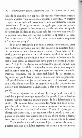 176 .q,, EDUCACIÓN CONSCIENTE EXPECTATIVAS ABIERTAS Y EL AMOR INCONDICIONAL
tado de la combinación especial de muchos elementos: nuestro
cuerpo, nuestra vida emocional, mental y espiritual y nuestro
temperamento, todo ello colocado en una constelación familiar
determinada. Es un plan maestro escogido por nosotros mismos
para venir a superar las lecciones de la vida que aún nos queda
por aprender. El destino marca no sólo las lecciones que nos fal-
ta superar sino también lo que venimos a aportar a la vida.
Ambas cosas nos dan la razón de nuestra existencia, la respuesta
a "por qué estoy aquí".
Es de gran arrogancia por nuestra parte, como padres, creer
que podemos interyenir en este plan maestro de nuestros hijos;
que sabemos lo deben hacer con sus vidas y cómo deberían lo-
grarlo; que nos podemos tomar el derecho de decidir por ellos e
intentar cambiar sus destinos a nuestro antojo. Adoptar este de-
recho tiene graves consecuencias tanto para ellos como para nos-
otros. Al hijo lo mutilamos en su desarrollo, pues al impedir que
asuma su papel de adulto responsable de su vida, evitamos que se
realice como persona, a la vez que nosotros seguimos cargando,
mientras vivamos, con la responsabilidad de su existencia.
Seguimos cargando hasta nuestra muerte con una responsabili-
dad que debimos pero jamás quisimos soltar. El precio de cargar
con la vida de nuestros hijos es un precio muy alto. Jugamos a ser
dioses y nos condenamos a vivir atados a algo que no nos corres-
ponde.
Cuando dejamos que se desarrollen respetando su indivi-
dualidad y permitimos que sean ellos los que decidan su destino,
nuestro trabajo termina cuando pasan de la adolescencia a la
adultez. Ahí nuestra labor está acabada. Ahora son ellos los res-
ponsables de su futuro, pues hemos terminado con nuestra mi-
sión de guiarlos hasta su maduración. Como el pájaro que ha
alimentado a sus crías, y pacientemente ha esperado a que com-
pleten su plumaje para enseñarles a volar, ahora puede observar
cómo vuelan desde el nido para iniciar su nueva vida en libertad.
Cuando educamos así a nuestros hijos, entonces abrimos las
puertas para que de adultos regresen con cariño a buscar nuestra
 