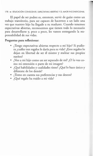 178 .,.. EDUCACIÓN CONSCIENTE: EXPECTATIVAS ABIERTAS Y EL AMOR INCONDICIONAL
El papel de ser padres es, entonces, servir de guías como un
trabajo transitorio, para ser capaces de hacernos a un lado una
vez que nuestro hijo ha llegado a su madurez. Cuando tenemos
expectativas abiertas, reconocemos que tienen todo lo necesario
para desarrollarse y, poco a poco, les vamos entregando la res-
ponsabilidad de sus vidas.
Preguntas para reflexionar:
• ¿Tengo expectativas abiertas respecto a mi hijo? Si pudie-
ra ¿cuáles tres regalos le daría para su vida? ¿Esos regalos lo
dejan en libertad de ser él mismo y realizar sus propios
sueños?
• ¿Veo a mi hijo como un ser separado de mí? ¿O lo veo co-
mo mi extensión o parte de mi imagen?
• ¿Qué habilidades y cualidades tiene? ¿Qué lo hace único y
diferente de los demás?
• ¿Tomo en cuenta sus preferencias y sus deseos?
• ¿Qué regalo ha traído a mi vida?
 