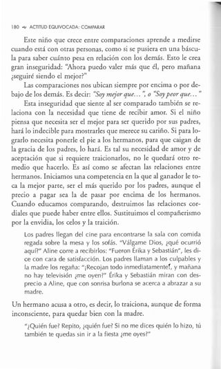 180 ..., ACTITUD EQUIVOCADA: COMPARAR
Este niño que crece entre comparaciones aprende a medirse
cuando está con otras personas, como si se pusiera en una báscu-
la para saber cuánto pesa en relación con los demás. Esto le crea
gran inseguridad: "Ahora puedo valer más que él, pero mañana
¿seguiré siendo el mejor?"
Las comparaciones nos ubican siempre por encima o por de-
bajo de los demás. Es decir: "Soy mejor que... ': o "Soypeor que... "
Esta inseguridad que siente al ser comparado también se re-
laciona con la necesidad que tiene de recibir amor. Si el niño
piensa que necesita ser el mejor para ser querido por sus padres,
hará lo indecible para mostrarles que merece su cariño. Si para lo-
grarlo necesita ponerle el pie a los hermanos, para que caigan de
la gracia de los padres, lo hará. Es tal su necesidad de amor y de
aceptación que si requiere traicionarlos, no le quedará otro re-
medio que hacerlo. Es así como se afectan las relaciones entre
hermanos. Iniciamos una competencia en la que al ganador le to-
ca la mejor parte, ser el más querido por los padres, aunque el
precio a pagar sea la de pasar por encima de los hermanos.
Cuando educamos comparando, destruimos las relaciones cor-
diales que puede haber entre ellos. Sustituimos el compañerismo
por la envidia, los celos y la traición.
Los padres llegan del cine para encontrarse la sala con comida
regada sobre la mesa y los sofás. 11
Válgame Dios, ¿qué ocurrió
aquí?11
Aline corre a recibirlos: 11
Fueron Érika y Sebastián11
, les di-
ce con cara de satisfacción. Los padres llaman a los culpables y
la madre los regaña: 11
¡Recojan todo inmediatamente!, y mañana
no hay televisión ¿me oyen?11
Érika y Sebastián miran con des-
precio a Aline, que con sonrisa burlona se acerca a abrazar a su
madre.
Un hermano acusa a otro, es decir, lo traiciona, aunque de forma
inconsciente, para quedar bien con la madre.
"¿Quién fue? Repito, ¿quién fue? Si no me dices quién lo hizo, tú
también te quedas sin ir a la fiesta ¿me oyes?11
 