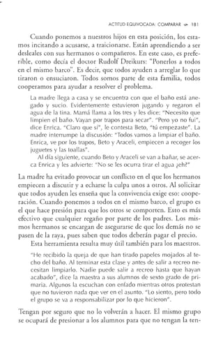 ACTITUD EQUIVOCADA: COMPARAR ,;;,. 181
Cuando ponemos a nuestros hijos en esta posición, los esta-
mos incitando a acusarse, a traicionarse. Están aprendiendo a ser
desleales con sus hermanos o compañeros. En este caso, es prefe-
rible, como decía el doctor Rudolf Dreikurs: "Ponerlos a todos
en el mismo barco". Es decir, que todos ayuden a arreglar lo que
tiraron o ensuciaron. Todos somos parte de esta familia, todos
cooperamos para ayudar a resolver el problema.
La madre llega a casa y se encuentra con que el baño está ane-
gado y sucio. Evidentemente estuvieron jugando y regaron el
agua de la tina. Mamá llama a los tres y les dice: "Necesito que
limpien el baño. Vayan por trapos para secar". "Pero yo no fui",
dice Enrica. "Claro que sí", le contesta Beto, "tú empezaste". La
madre interrumpe la discusión: "Todos vamos a limpiar el baño.
Enrica, ve por los trapos, Beto y Araceli, empiecen a recoger los
juguetes y las toallas".
Al día siguiente, cuando Beto y Araceli se van a bañar, se acer-
ca Enrica y les advierte: "No se les ocurra tirar el agua ¿eh?"
La madre ha evitado provocar un conflicto en el que los hermanos
empiecen a discutir y a echarse la culpa unos a otros. Al solicitar
que todos ayuden les enseña que la convivencia exige eso: coope-
ración. Cuando ponemos a todos en el mismo barco, el grupo es
el que hace presión para que los otros se comporten. Esto es más
efectivo que cualquier regaño por parte de los padres. Los mis-
mos hermanos se encargan de asegurarse de que los demás no se
pasen de la raya, pues saben que todos deberán pagar el precio.
Esta herramienta resulta muy útil también para los maestros.
"He recibido la queja de que han tirado papeles mojados al te-
cho del baño. Al terminar esta clase y antes de salir a recreo ne-
cesitan limpiarlo. Nadie puede salir a recreo hasta que hayan
acabado", dice la maestra a sus alumnos de sexto grado de pri-
maria. Algunos la escuchan con enfado mientras otros protestan
que no tuvieron nada que ver en el asunto. "Lo siento, pero todo
el grupo se va a responsabilizar por lo que hicieron".
Tengan por seguro que no lo volverán a hacer. El mismo grupo
se ocupará de presionar a los alumnos para que no tengan la ten-
 