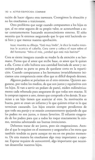 182 °"" ACTITUD EQUIVOCADA: COMPARAR
tación de hacer alguna otra travesura. Corregimos la situación y
no los enseñamos a traicionarse.
Otro problema que surge cuando comparamos a los hijos es
que, al no estar seguros de su propio valor, se acostumbran a es-
tar constantemente buscando reconocimiento externo. El niño
necesita que le estemos asegurando que lo que está haciendo es-
tá bien y que merece nuestra aprobación.
Isaac muestra su dibujo. "Está muy lindo", le dice la madre mien-
tras le acaricia el cabello. Cora corre y coloca el suyo sobre el
del hermano: "Mira el mío, ¿verdad que está más bonito?"
Cora se siente insegura cuando su madre la da atención a su her-
mano. Piensa que el amor que recibe Isaac, es amor que le quitan
a ella. Como si sólo hubiera una cantidad limitada de amor y ne-
cesitara pelear su parte so pena de quedarse corta en la reparti-
ción. Cuando comparamos a los hermanos invariablemente ini-
ciamos una competencia entre ellos que es difícil después detener.
Algunos padres se polarizan en el otro extremo. Quieren ase-
gurarse, por todos los medios, de que son justos y equitativos con
los hijos. Si van a servir un pedazo de pastel, miden milimétrica-
mente cada rebanada para asegurarse de que todas son exactas. Si
le compran zapatos a uno, tienen que comprarle a los demás. Si aca-
rician a un hijo tienen que acariciar al otro. Su motivación es
buena, pero se crean un infierno y lo que quieren evitar es lo que
terminan causando. Los hijos estarán siempre pendientes de
que todo sea parejo y se estarán constantemente quejando de que
los padres no son justos, o tienen favoritos. El esfuerzo exagera-
do de los padres para que a todos les toque exactamente lo mis-
mo, termina saboteando sus buenas intenciones.
Debemos tratar de ser justos, pero sin exageraciones. Aten-
der al que lo requiere en el momento y asegurarles a los otros que
también tendrán su parte aunque no sea en ese preciso momen-
to. De esta manera les enseñamos algo muy importante: a espe-
rar. Esperar requiere de autocontrol, algo importante que necesi-
tan desarrollar nuestros hijos.
 