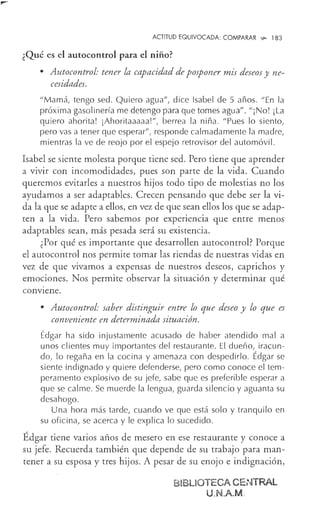 ACTITUD EQUIVOCADA: COMPARAR ..,_ 183
¿Qué es el autocontrol para el niño?
• Autocontrol: tener la capacidad de posponer mis deseos y ne-
cesidades.
"Mamá, tengo sed. Quiero agua", dice Isabel de 5 años. "En la
próxima gasolinería me detengo para que tomes agua". "¡No! ¡La
quiero ahorita! ¡Ahoritaaaaa!", berrea la niña. "Pues lo siento,
pero vas a tener que esperar", responde calmadamente la madre,
mientras la ve de reojo por el espejo retrovisor del automóvil.
Isabel se siente molesta porque tiene sed. Pero tiene que aprender
a vivir con incomodidades, pues son parte de la vida. Cuando
queremos evitarles a nuestros hijos todo tipo de molestias no los
ayudamos a ser adaptables. Crecen pensando que debe ser la vi-
da la que se adapte a ellos, en vez de que sean ellos los que se adap-
ten a la vida. Pero sabemos por experiencia que entre menos
adaptables sean, más pesada será su existencia.
¿Por qué es importante que desarrollen autocontrol? Porque
el autocontrol nos permite tomar las riendas de nuestras vidas en
vez de que vivamos a expensas de nuestros deseos, caprichos y
emociones. Nos permite observar la situación y determinar qué
conviene.
• Autocontrol: saber distinguir entre lo que deseo y lo que es
conveniente en determinada situación.
Édgar ha sido injustamente acusado de haber atendido mal a
unos clientes muy importantes del restaurante. El dueño, iracun-
do, lo regaña en la cocina y amenaza con despedirlo. Édgar se
siente indignado y quiere defenderse, pero como conoce el tem-
peramento explosivo de su jefe, sabe que es preferible esperar a
que se calme. Se muerde la lengua, guarda silencio y aguanta su
desahogo.
Una hora más tarde, cuando ve que está solo y tranquilo en
su oficina, se acerca y le explica lo sucedido.
Édgar tiene varios años de mesero en ese restaurante y conoce a
su jefe. Recuerda también que depende de su trabajo para man-
tener a su esposa y tres hijos. A pesar de su enojo e indignación,
BIBLIOTECA CENTRAL
U.N.A.M.
 