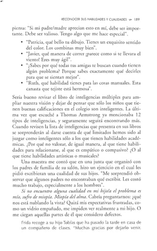 RECONOCER SUS HABILIDADES Y CUALIDADES ...,_ 189
piensa: "Si mi padre/madre aprecian esto en mí, debe ser impor-
tante. Debe ser valioso. Tengo algo que me hace especial".
• "Patricia, qué bello tu dibujo. Tienes un exquisito sentido
del color. Los combinas muy bien".
• "Javier, qué manera de correr ¡parece como si te llevara el
viento! Eres muy ágil".
• "¿Sabes por qué todas tus amigas te buscan cuando tienen
algún problema? Porque sabes exactamente qué decirles
para que se sientan mejor".
• "Ruth, qué habilidad tienes para las cosas manuales. Esta
canasta que tejiste está hermosa".
Sería bueno revisar el libro de inteligencias múltiples para am-
pliar nuestra visión y dejar de pensar que sólo los niños que tie-
nen buenas calificaciones en el colegio son inteligentes. La últi-
ma vez que escuché a Thomas Armstrong ya mencionaba 12
tipos de inteligencias, y seguramente seguirá encontrando más.
Cuando revisen la lista de inteligencias que presenta en sus libros
se sorprenderán al darse cuenta de qué limitados hemos sido al
juzgar como inteligentes sólo a los que tienen habilidades acadé-
micas. ¿Por qué no valorar, de igual manera, al que tiene habili-
dades para relacionarse, al que es empático o compasivo? ¿O al
que tiene habilidades artísticas o musicales?
Una maestra me contó que en una junta que organizó con
los padres de familia de su salón, hizo un ejercicio en el cual les
pidió escribieran una cualidad de sus hijos. "Me sorprendió ob-
servar que algunos padres no encontraban qué escribir. Les costó
mucho trabajo, especialmente a los hombres".
Si no encuentro alguna cualidad en mi hijo/a el problema es
mío, sufro de miopía. Miopía del alma. Cabría preguntarnos: ¿qué
nos está nublando la vista? Quizá mis expectativas frustradas, co-
mo un vidrio empañado, me impiden ver realmente a mi hijo. O
me ciegan aquellas partes de él que considero defectos.
Frida recoge a su hijo Tobías que ha pasado la tarde en casa de
un compañero de clases. "Muchas gracias por dejarlo venir.
 