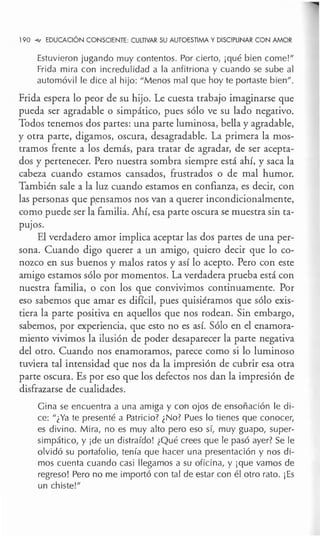 190 ~ EDUCACIÓN CONSCIENTE: CULTIVAR SU AUTOESTIMA Y DISCIPLINAR CON AMOR
Estuvieron jugando muy contentos. Por cierto, ¡qué bien come!"
Frida mira con incredulidad a la anfitriona y cuando se sube al
automóvil le dice al hijo: "Menos mal que hoy te portaste bien" .
Frida espera lo peor de su hijo. Le cuesta trabajo imaginarse que
pueda ser agradable o simpático, pues sólo ve su lado negativo.
Todos tenemos dos partes: una parte luminosa, bella y agradable,
y otra parte, digamos, oscura, desagradable. La primera la mos-
tramos frente a los demás, para tratar de agradar, de ser acepta-
dos y pertenecer. Pero nuestra sombra siempre está ahí, y saca la
cabeza cuando estamos cansados, frustrados o de mal humor.
También sale a la luz cuando estamos en confianza, es decir, con
las personas que pensamos nos van a querer incondicionalmente,
como puede ser la familia. Ahí, esa parte oscura se muestra sin ta-
puJOS.
El verdadero amor implica aceptar las dos partes de una per-
sona. Cuando digo querer a un amigo, quiero decir que lo co-
nozco en sus buenos y malos ratos y así lo acepto. Pero con este
amigo estamos sólo por momentos. La verdadera prueba está con
nuestra familia, o con los que convivimos continuamente. Por
eso sabemos que amar es difícil, pues quisiéramos que sólo exis-
tiera la parte positiva en aquellos que nos rodean. Sin embargo,
sabemos, por experiencia, que esto no es así. Sólo en el enamora-
miento vivimos la ilusión de poder desaparecer la parte negativa
del otro. Cuando nos enamoramos, parece como si lo luminoso
tuviera tal intensidad que nos da la impresión de cubrir esa otra
parte oscura. Es por eso que los defectos nos dan la impresión de
disfrazarse de cualidades.
Gina se encuentra a una amiga y con ojos de ensoñación le di-
ce: "¿Ya te presenté a Patricio? ¿No? Pues lo tienes que conocer,
es divino. Mira, no es muy alto pero eso sí, muy guapo, super-
simpático, y ¡de un distraído! ¿Qué crees que le pasó ayer? Se le
olvidó su portafolio, tenía que hacer una presentación y nos di-
mos cuenta cuando casi llegamos a su oficina, y ¡que vamos de
regreso! Pero no me importó con tal de estar con él otro rato. ¡Es
un chiste!"
 