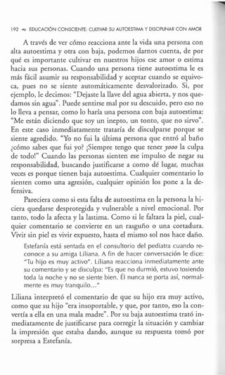 192 -<e> EDUCACIÓN CONSCIENTE: CULTIVAR SU AUTOESTIMA Y DISCIPLINAR CON AMOR
A través de ver cómo reacciona ante la vida una persona con
alta autoestima y otra con baja, podemos darnos cuenta, de por
qué es importante cultivar en nuestros hijos ese amor o estima
hacia sus personas. Cuando una persona tiene autoestima le es
más fácil asumir su responsabilidad y aceptar cuando se equivo-
ca, pues no se siente automáticamente desvalorizado. Si, por
ejemplo, le decimos: "Dejaste la llave del agua abierta, y nos que-
damos sin agua''. Puede sentirse mal por su descuido, pero eso no
lo lleva a pensar, como lo haría una persona con baja autoestima:
"Me están diciendo que soy un inepto, un tonto, que no sirvo".
En este caso inmediatamente trataría de disculparse porque se
siente agredido. "Yo no fui la última persona que entró al baño
¿cómo sabes que fui yo? ¡Siempre tengo que tener yooo la culpa
de todo!" Cuando las personas sienten ese impulso de negar su
responsabilidad, buscando justificarse a como dé lugar, muchas
veces es porque tienen baja autoestima. Cualquier comentario lo
sienten como una agresión, cualquier opinión los pone a la de-
fensiva.
Pareciera como si esta falta de autoestima en la persona la hi-
ciera quedarse desprotegida y vulnerable a nivel emocional. Por
tanto, todo la afecta y la lastima. Como si le faltara la piel, cual-
quier comentario se convierte en un rasguño o una cortadura.
Vivir sin piel es vivir expuesto, hasta el mismo sol nos hace daño.
Estefan ía está sentada en el consu !torio del pediatra cuando re-
conoce a su amiga Liliana. A fin de hacer conversación le dice:
"Tu hijo es muy activo". Liliana reacciona inmediatamente ante
su comentario y se disculpa: "Es que no durmió, estuvo tosiendo
toda la noche y no se siente bien. Él nunca se porta así, normal-
mente es muy tranquilo ..."
Liliana interpretó el comentario de que su hijo era muy activo,
como que su hijo "era insoportable, y que, por tanto, eso la con-
vertía a ella en una mala madre". Por su baja autoestima trató in-
mediatamente de justificarse para corregir la situación y cambiar
la impresión que estaba dando, aunque su respuesta tomó por
sorpresa a Estefanía.
 