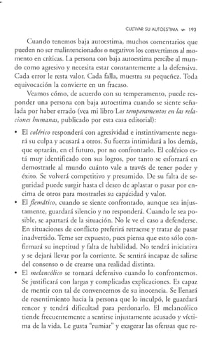 CULTIVAR SU AUTOESTIMA ...,_ 193
Cuando tenemos baja autoestima, muchos comentarios que
pueden no ser malintencionados o negativos los convertimos almo-
mento en críticas. La persona con baja autoestima percibe al mun-
do como agresivo y necesita estar constantemente a la defensiva.
Cada error le resta valor. Cada falla, muestra su pequeñez. Toda
equivocación la convierte en un fracaso.
Veamos cómo, de acuerdo con su temperamento, puede res-
ponder una persona con baja autoestima cuando se siente seña-
lada por haber errado (vea mi libro Los temperamentos en las rela-
ciones humanas, publicado por esta casa editorial):
• El colérico responderá con agresividad e instintivamente nega-
rá su culpa y acusará a otros. Su fuerza intimidará a los demás,
que optarán, en el futuro, por no confrontarlo. El colérico es-
tá muy identificado con sus logros, por tanto se esforzará en
demostrarle al mundo cuánto vale a través de tener poder y
éxito. Se volverá competitivo y presumido. De su falta de se-
guridad puede surgir hasta el deseo de aplastar o pasar por en-
cima de otros para mostrarles su cap;Ícidad y valor.
• El flemdtico, cuando se siente confrontado, aunque sea injus-
tamente, guardará silencio y no responderá. Cuando le sea po-
sible, se apartará de la situación. No le ve el caso a defenderse.
En situaciones de conflicto preferirá retraerse y tratar de pasar
inadvertido. Teme ser expuesto, pues piensa que esto sólo con-
firmará su ineptitud y falta de habilidad. No tendrá iniciativa
y se dejará llevar por la corriente. Se sentirá incapaz de salirse
del consenso o de crearse una realidad distinta.
• El melancólico se tornará defensivo cuando lo confrontemos.
Se justificará con largas y complicadas explicaciones. Es capaz
de mentir con tal de convencernos de su inocencia. Se llenará
de resentimiento hacia la persona que lo inculpó, le guardará
rencor y tendrá dificultad para perdonarlo. El melancólico
tiende frecuentemente a sentirse injustamente acusado y vícti-
ma de la vida. Le gusta "rumiar" y exagerar las ofensas que re-
 