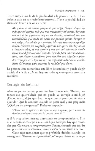 CORREGIR SIN LASTIMAR ~ 195
Tener autoestima le da la posibilidad a la persona de dar el si-
guiente paso en su crecimiento personal. Tiene la posibilidad de
afirmarse frente a la vida y decir:
Me quiero a mí mismo porque sé que valgo. Porque sé que soy
más que mi cuerpo, más que mis emociones y mi mente. Soy más
que mis éxitos y fracasos. Soy un ser elevado, espiritual, con po-
tencialidades que nada ni nadie me pueden quitar. Porque sé
que valgo, sé también que merezco. Merezco respeto y tengo dig-
nidad. Merezco ser aceptado y querido por quien soy. Soy único
e incomparable, sé que cuento y que con mi existencia puedo
hacer una diferencia en el mundo. La vida para mí es una aven-
tura, con riesgos y sinsabores, pero también con alegrías y gran-
des recompensas. Elijo asumir mi responsabilidad como ciuda-
dano del mundo para crearme la realidad que deseo.
La persona con autoestima está libre de ataduras y puede elegir
decirle sí a la vida. ¿Acaso hay un padre que no quiere esto para
sus hijos?
Corregir sin lastimar
Algunos padres en este punto me han comentado: "Bueno, en-
tonces eso quiere decir que no puedo ya corregir a mi hijo?
¿Debo, acaso, dejar que haga lo que quiera para que se sienta
querido? Qué le contesto cuando se porta mal y me pregunta:
"¿Qué, ya no me quieres?" Podemos responder:
"Claro que te quiero y siempre te voy a querer, pero estás hi-
riendo a tu hermano y ¡no lo puedo permitir!"
A él lo aceptamos, mas no aprobamos su comportamiento. Éste
es el secreto al corregir a nuestros hijos. Siempre hay que recor-
dar que ellos no son su comportamiento. Son mucho más que eso. Su
comportamiento es sólo una manifestación de su estado interno.
Cabe aquí mencionar que es preferible decirles cuando los
corregimos: "Esto no está permitido", o "lo que hiciste no es acep-
 