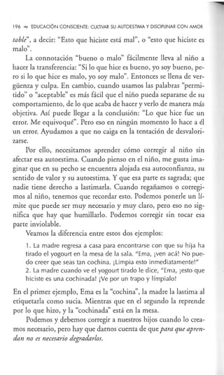 196 _,., EDUCACIÓN CONSCIENTE: CULTIVAR SU AUTOESTIMA Y DISCIPLINAR CON AMOR
table", a decir: "Esto que hiciste está mal", o "esto que hiciste es
malo".
La connotación "bueno o malo" fácilmente lleva al niño a
hacer la transferencia: "Si lo que hice es bueno, yo soy bueno, pe-
ro si lo que hice es malo, yo soy malo". Entonces se llena de ver-
güenza y culpa. En cambio, cuando usamos las palabras "permi-
tido" o "aceptable" es más fácil que el niño pueda separarse de su
comportamiento, de lo que acaba de hacer y verlo de manera más
objetiva. Así puede llegar a la conclusión: "Lo que hice fue un
error. Me equivoqué". Pero eso en ningún momento lo hace a él
un error. Ayudamos a que no caiga en la tentación de desvalori-
zarse.
Por ello, necesitamos aprender cómo corregir al niño sin
afectar esa autoestima. Cuando pienso en el niño, me gusta ima-
ginar que en su pecho se encuentra alojada esa autoconfianza, su
sentido de valor y su autoestima. Y que esa parte es sagrada; que
nadie tiene derecho a lastimarla. Cuando regañamos o corregi-
mos al niño, tenemos que recordar esto. Podemos ponerle un lí-
mite que puede ser muy necesario y muy claro, pero eso no sig-
nifica que hay que humillarlo. Podemos corregir sin tocar esa
parte inviolable.
Veamos la diferencia entre estos dos ejemplos:
1. La madre regresa a casa para encontrarse con que su hija ha
tirado el yogourt en la mesa de la sala. "Ema, ¡ven acá! No pue-
do creer que seas tan cochina. ¡Limpia esto inmediatamente!"
2. La madre cuando ve el yogourt tirado le dice, "Ema, ¡esto que
hiciste es una cochinada! ¡Ve por un trapo y límpialo!
En el primer ejemplo, Ema es la "cochina", la madre la lastima al
etiquetarla como sucia. Mientras que en el segundo la reprende
por lo que hizo, y la "cochinada" está en la mesa.
Podemos y debemos corregir a nuestros hijos cuando lo crea-
mos necesario, pero hay que darnos cuenta de que para que apren-
dan no es necesario degradarlos.
 