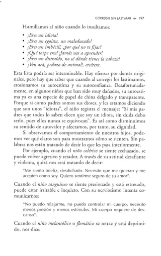 CORREGIR SIN LASTIMAR w- 197
Humillamos al niño cuando lo insultamos:
• ¡Eres un idiota!
• ¡Eres un egoísta, un maleducado!
• ¡Eres un imbécil!, ¿por qué no tefijas?
• ¡Qué torpe eres!¡]amds vas a aprender!
• ¡Eres un distraído, no sé dónde tienes la cabeza!
• ¡Ven acd, pedazo de animal!, etcétera.
Esta lista podría ser interminable. Hay ofensas por demás origi-
nales, pero hay que saber que cuando al corregir los lastimamos,
erosionamos su autoestima y su autoconfianza. Desafortunada-
mente, en algunos niños que han sido muy dañados, su autoesti-
ma ya es una especie de papel de china delgado y transparente.
Porque si como padres somos sus dioses, y les estamos diciendo
que son unos "idiotas", el niño registra el mensaje: "Si mis pa-
dres que todos lo saben dicen que soy un idiota, sin duda debo
serlo, pues ellos nunca se equivocan". Es así como disminuimos
su sentido de autovalor y afectamos, por tanto, su dignidad.
Si observamos el comportamiento de nuestros hijos, pode-
mos ver qué claros son para mostrarnos cómo se sienten. Sin pa-
labras nos están tratando de decir lo que les pasa interiormente.
Por ejemplo, cuando el niño colérico se siente rechazado, se
puede volver agresivo y retador. A través de su actitud desafiante
y violenta, quizá nos está tratando de decir:
"Me siento infeliz, desdichado. Necesito que me quieran y me
acepten como soy. Quiero sentirme seguro de su amor".
Cuando el niño sanguíneo se siente presionado y está estresado,
puede estar irritable e inquieto. Con su nerviosismo intenta co-
mumcarnos:
"No puedo relajarme, no puedo controlar mi cuerpo, necesito
menos presión y menos estímulos. Mi cuerpo requiere de des-
canso".
Cuando el niño melancólico o flemdtico se retrae y está deprimi-
do, nos dice:
 