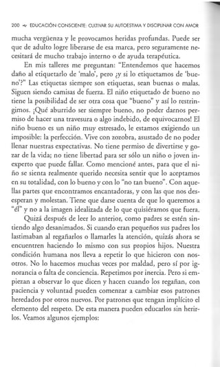 200 ~ EDUCACIÓN CONSCIENTE: CULTIVAR SU AUTOESTIMA Y DISCIPLINAR CON AMOR
mucha vergüenza y le provocamos heridas profundas. Puede ser
que de adulto logre liberarse de esa marca, pero seguramente ne-
cesitará de mucho trabajo interno o de ayuda terapéutica.
En mis talleres me preguntan: "Entendemos que hacemos
daño al etiquetarlo de 'malo', pero ¿y si lo etiquetamos de 'bue-
no'?" Las etiquetas siempre son etiquetas, sean buenas o malas.
Siguen siendo camisas de fuerza. El niño etiquetado de bueno no
tiene la posibilidad de ser otra cosa que "bueno" y así lo restrin-
gimos. ¡Qué aburrido ser siempre bueno, no poder darnos per-
miso de hacer una travesura o algo indebido, de equivocarnos! El
niño bueno es un niño muy estresado, le estamos exigiendo un
imposible: la perfección. Vive con zozobra, asustado de no poder
llenar nuestras expectativas. No tiene permiso de divertirse y go-
zar de la vida; no tiene libertad para ser sólo un niño o joven in-
experto que puede fallar. Como mencioné antes, para que el ni-
ño se sienta realmente querido necesita sentir que lo aceptamos
en su totalidad, con lo bueno y con lo "no tan bueno". Con aque-
llas partes que encontramos encantadoras, y con las que nos des-
esperan y molestan. Tiene que darse cuenta de que lo queremos a
"él" y no a la imagen idealizada de lo que quisiéramos que fuera.
Quizá después de leer lo anterior, como padres se estén sin-
tiendo algo desanimados. Si cuando eran pequeños sus padres los
lastimaban al regañarlos o llamarles la atención, quizás ahora se
encuentren haciendo lo mismo con sus propios hijos. Nuestra
condición humana nos lleva a repetir lo que hicieron con nos-
otros. No lo hacemos muchas veces por maldad, pero sí por ig-
norancia o falta de conciencia. Repetimos por inercia. Pero si em-
piezan a observar lo que dicen y hacen cuando los regañan, con
paciencia y voluntad pueden comenzar a cambiar esos patrones
heredados por otros nuevos. Por patrones que tengan implícito el
elemento del respeto. De esta manera pueden educarlos sin herir-
los. Veamos algunos ejemplos:
 