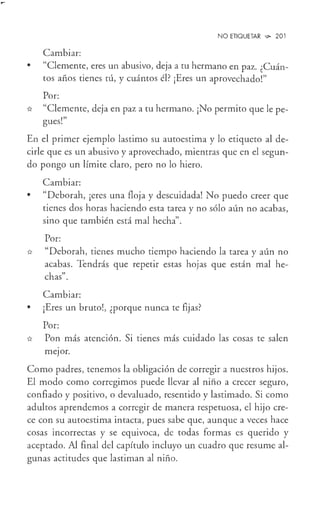 •
NO ETIQUETAR ',!)o 201
Cambiar:
"Clemente, eres un abusivo, deja a tu hermano en paz. ¿Cuán-
tos años tienes tú, y cuántos él? ¡Eres un aprovechado!"
Por:
* "Clemente, deja en paz a tu hermano. ¡No permito que le pe-
,,,
gues.
En el primer ejemplo lastimo su autoestima y lo etiqueto al de-
cirle que es un abusivo y aprovechado, mientras que en el segun-
do pongo un límite claro, pero no lo hiero.
Cambiar:
• "Deborah, ¡eres una floja y descuidada! No puedo creer que
tienes dos horas haciendo esta tarea y no sólo aún no acabas,
sino que también está mal hecha".
Por:
* "Deborah, tienes mucho tiempo haciendo la tarea y aún no
acabas. Tendrás que repetir estas hojas que están mal he-
chas".
Cambiar:
• ¡Eres un bruto!, ¿porque nunca te fijas?
Por:
* Pon más atención. Si tienes más cuidado las cosas te salen
meJor.
Como padres, tenemos la obligación de corregir a nuestros hijos.
El modo como corregimos puede llevar al niño a crecer seguro,
confiado y positivo, o devaluado, resentido y lastimado. Si como
adultos aprendemos a corregir de manera respetuosa, el hijo cre-
ce con su autoestima intacta, pues sabe que, aunque a veces hace
cosas incorrectas y se equivoca, de todas formas es querido y
aceptado. Al final del capítulo incluyo un cuadro que resume al-
gunas actitudes que lastiman al niño.
 