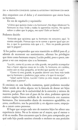 204 ""' EDUCACIÓN CONSCIENTE: CULTIVAR SU AUTOESTIMA Y DISCIPLINAR CON AMOR
dres empatizen con el dolor y el resentimiento que siente hacia
su hermano.
En vez de regañarlo y reprimirlo:
"¡Cómo que quieres matar a tu hermano! ¡No digas idioteces! Tu
hermano es muy lindo y todos lo queremos mucho. No quiero
volver a saber que le pegas, me oyes? Dale un besito".
Podemos decirle:
"Entiendo que quisieras que tu hermano no estuviera aquí. Te
sientes enojado. Piensas que no te vamos a querer igual que an-
tes, o que lo queremos más que a tí... Pero no puedo permitir
que le pegues".
Si los padres comprenden que esta transición es difícil para él, y
además de reconocer sus sentimientos, afirman los privilegios
que tiene como hermano mayor, Lucián podrá, poco a poco, em-
pezar a ver con mejores ojos a su hermano.
"Lucián, como tú ya eres un niño grande, me podrás acompañar
hoy a hacer algunas cosas en la calle. Tu hermano, en cambio,
como aún es muy pequeño, se tendrá que quedar en casa" .
"Como tú eres grande, te puedes dormir una hora más tarde
que tu hermano y podemos jugar solos a lo que tú escojas".
"¡Qué suerte tienes, Lucián! Como ya eres mayor, puedes ir
con papá a pasear".
Si crecimos en una familia numerosa, quizá podamos recordar
haber tenido de niños alguna vez la fantasía de desear ser hijos
únicos, para gozar de la exclusividad de la atención y mimos de
nuestros padres. Pero con el paso de los años, podemos apreciar
cuántos regalos hemos recibido de la convivencia con nuestros
hermanos. Ese intercambio diario de momentos agradables, en
otros, conflictivo, nos ha permitido y, en algunos casos, empuja-
do a crecer como personas.
El lugar que ocupa cada uno de nuestros hijos les ofrece una
experiencia única. No es lo mismo ser el mayor, que el menor o
el de en medio. Pero encuentro que la clave para comprender por
qué cada hijo puede sentirse cómodo o molesto en una posición
 