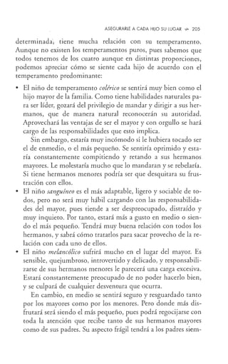 ASEGURARLE A CADA HIJO SU LUGAR '-9- 205
determinada tiene mucha relación con su temperamento.
Aunque no existen los temperamentos puros, pues sabemos que
todos tenemos de los cuatro aunque en distintas proporciones,
podemos apreciar cómo se siente cada hijo de acuerdo con el
temperamento predominante:
• El niño de temperamento colérico se sentirá muy bien como el
hijo mayor de la familia. Como tiene habilidades naturales pa-
ra ser líder, gozará del privilegio de mandar y dirigir a sus her-
manos, que de manera natural reconocerán su autoridad.
Aprovechará las ventajas de ser el mayor y con orgullo se hará
cargo de las responsabilidades que esto implica.
Sin embargo, estaría muy incómodo si le hubiera tocado ser
el de enmedio, o el más pequeño. Se sentiría oprimido y esta-
ría constantemente compitiendo y retando a sus hermanos
mayores. Le molestaría mucho que lo mandaran y se rebelaría.
Si tiene hermanos menores podría ser que desquitara su frus-
tración con ellos.
• El niño sanguíneo es el más adaptable, ligero y sociable de to-
dos, pero no será muy hábil cargando con las responsabilida-
des del mayor, pues tiende a ser despreocupado, distraído y
muy inquieto. Por tanto, estará más a gusto en medio o sien-
do el más pequeño. Tendrá muy buena relación con todos los
hermanos, y sabrá cómo tratarlos para sacar provecho de la re-
lación con cada uno de ellos.
• El niño melancólico sufrirá mucho en el lugar del mayor. Es
sensible, quejumbroso, introvertido y delicado, y responsabili-
zarse de sus hermanos menores le parecerá una carga excesiva.
Estará constantemente preocupado de no poder hacerlo bien,
y se culpará de cualquier desventura que ocurra.
En cambio, en medio se sentirá seguro y resguardado tanto
por los mayores como por los menores. Pero donde más dis-
frutará será siendo el más pequeño, pues podrá regocijarse con
toda la atención que recibe tanto de sus hermanos mayores
como de sus padres. Su aspecto frágil tendrá a los padres siem-
 