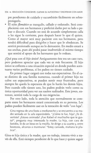 206 °"" EDUCACIÓN CONSCIENTE: CULTIVAR SU AUTOESTIMA Y DISCIPLINAR CON AMOR
pre pendientes de cuidarlo y sucumbirán fácilmente en sobre-
protegerlo.
• El niño flemático es tranquilo, callado y ordenado. Será com-
placiente con sus hermanos y preferirá darles por su lado a pe-
lear o discutir. Cuando no está de acuerdo simplemente calla
o les sigue la corriente, para después hacer lo que él quiere.
Como el mayor será muy paciente con sus hermanos, pero
tendrá dificultad para dirigirlos y hacer que lo obedezcan. Se
sentirá presionado aunque no lo demuestre. En medio estará a
sus anchas, pues ahí podrá pasar inadvertido al mismo tiempo
que sentirá el apoyo de los hermanos que lo rodean.
¿Qué pasa con el hijo único? Antiguamente éste era un caso raro,
pero podemos apreciar que cada vez es más frecuente. El hijo
único se enfrenta a una situación especial en donde pueden acen-
tuarse varios problemas, si los padres no tienen cuidado.
En primer lugar cargará con todas sus expectativas. En el ca-
so distinto de una familia numerosa, cuando el primer hijo no
cubre sus expectativas, se pueden sentir muy frustrados, pero
siempre les queda la esperanza de que lo harán los demás hijos.
Pero cuando sólo tienen uno, los padres podrán verlo como su
única oportunidad para ver sus sueños realizados. Este joven, en-
tonces, sentirá toda la carga de sus exigencias.
Por otro lado, toda la atención que normalmente se com-
parte entre los hermanos estará concentrada en su persona. Los
padres pueden fácilmente caer en la tentación de verlo "con lupa".
Gina regresa de una fiesta a medianoche y se encuentra a su ma-
dre sentada en la sala esperándola. º¿Cómo te fue, hija? ¿Te di-
vertiste? ¿Estuvo animada? ¿Fue Rafael el muchacho que te gus-
ta?º, pregunta muy interesada la madre. La hija, con cara de
fastidio, le da un beso en la mejilla. Se dirige a su cuarto y, entre
bostezos, alcanza a murmurar: ºEstoy cansada, mañana te pla-
ticoº .
Gina es hija única y la madre, que no trabaja, intenta vivir a tra-
vés de ella. Está siempre pendiente de lo que hace y quiere seguir
 