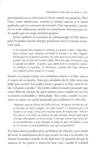 ASEGURARLE A CADA HUO SU LUGAR ,9o 207
participando en su vida como lo hacía cuando era pequeña. Pero
Gina, como adolescente, necesita su propio espacio y se siente
agobiada ante su constante intromisión. Esta separación, necesa-
ria en todo adolescente, puede ser sumamente dolorosa para to-
da madre que no tenga intereses propios.
Existe también la tentación de sobreproteger al hijo único,
pues los padres estarán siempre pendientes de él y tratarán de ha-
cerle todo.
A la entrada del colegio le comenta un padre a otro: "Qué bár-
baro, Ismael, qué maqueta tan bella le hiciste a tu hijo. Segura-
mente ganará el primer premio. Se nota que es tu único hijo y te
puedes dar el lujo de hacerle todo. Pero hay que reconocer que
te quedó increíble". El padre, que además de la maqueta, sostie-
ne también la mochila, la chamarra y pelota del hijo, observa
con orgullo cómo juega en el patio.
Ismael y su esposa cuidan con verdadero esmero a su hijo, que es
el centro de su familia. Todo gira alrededor de él. Sólo tiene que
pedir para recibir. Los padres aman y gozan a su hijo, pero lo es-
tán "echando a perder". Este niño saldrá al mundo pensando que
todos deberán tratarlo de igual manera, pero cuando no sea así,
se sentirá confundido y defraudado. Este niño, cuando se con-
vierta en joven, no estará preparado para enfrentar la vida solo.
"Maestra, quiero hablar de Celia mi hija. Se queja mucho en ca-
sa de que no tiene amigas. ¿Es esto cierto?" La maestra jala a la
madre a un lado y trata con mucho tacto de explicarle: "Me te-
mo que sí. Las niñas se quejan de que siempre tienen que jugar
a lo que ella quiere, si no se enoja. Creo que como hija única es-
tá acostumbrada a qut _
siempre se haga lo que ella desea y eso
en la escuela le trae problemas con sus compañeras".
Los hijos únicos pueden tener problemas de relación, pues tratan
de hacer la transferencia de lo que ocurre en casa a la escuela y se
sienten frustrados cuando no les funciona. Se quejarán de que la
maestra no los quiere o nunca les hace caso, cuando la realidad
 