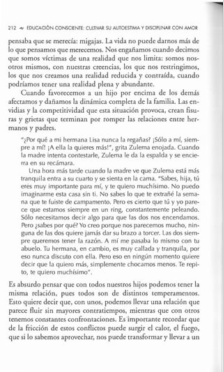 212 .q,, EDUCACIÓN CONSCIENTE: CULTIVAR SU AUTOESTIMA Y DISCIPLINAR CON AMOR
pensaba que se merecía: migajas. La vida no puede darnos más de
lo que pensamos que merecemos. Nos engañamos cuando decimos
que somos víctimas de una realidad que nos limita: somos nos-
otros mismos, con nuestras creencias, los que nos restringimos,
los que nos creamos una realidad reducida y contraída, cuando
podríamos tener una realidad plena y abundante.
Cuando favorecemos a un hijo por encima de los demás
afectamos y dañamos la dinámica completa de la familia. Las en-
vidias y la competitividad que esta situación provoca, crean fisu-
ras y grietas que terminan por romper las relaciones entre her-
manos y padres.
"¿Por qué a mi hermana Lisa nunca la regañas? ¡Sólo a mí, siem-
pre a mí! ¡A ella la quieres más!", grita Zulema enojada. Cuando
la madre intenta contestarle, Zulema le da la espalda y se encie-
rra en su recámara.
Una hora más tarde cuando la madre ve que Zulema está más
tranquila entra a su cuarto y se sienta en la cama. "Sabes, hija, tú
eres muy importante para mí, y te quiero muchísimo. No puedo
imaginarme esta casa sin ti . No sabes lo que te extrañé la sema-
na que te fuiste de campamento. Pero es cierto que tú y yo pare-
ce que estamos siempre en un ring, constantemente peleando.
Sólo necesitamos decir algo para que las dos nos encendamos.
Pero ¿sabes por qué? Yo creo porque nos parecemos mucho, nin-
guna de las dos quiere jamás dar su brazo a torcer. Las dos siem-
pre queremos tener la razón. A mí me pasaba lo mismo con tu
abuelo. Tu hermana, en cambio, es muy callada y tranquila, por
eso nunca discuto con ella. Pero eso en ningún momento quiere
decir que la quiero más, simplemente chocamos menos. Te repi-
to, te quiero muchísimo".
Es absurdo pensar que con todos nuestros hijos podemos tener la
misma relación, pues todos son de distintos temperamentos.
Esto quiere decir que, con unos, podemos llevar una relación que
parece fluir sin mayores contratiempos, mientras que con otros
tenemos constantes confrontaciones. Es importante recordar que
de la fricción de estos conflictos puede surgir el calor, el fuego,
que si lo sabemos aprovechar, nos puede transformar y llevar a un
 