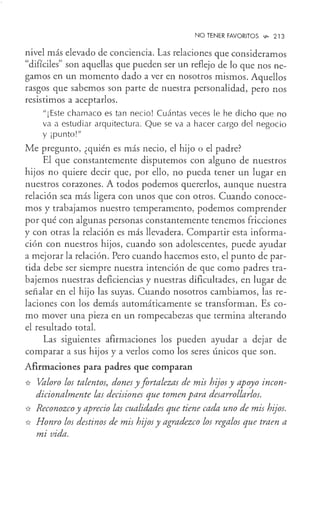 NO TENER FAVORITOS ~ 213
nivel más elevado de conciencia. Las relaciones que consideramos
"difíciles" son aquellas que pueden ser un reflejo de lo que nos ne-
gamos en un momento dado a ver en nosotros mismos. Aquellos
rasgos que sabemos son parte de nuestra personalidad, pero nos
resistimos a aceptarlos.
"¡ Este chamaco es tan necio! Cuántas veces le he dicho que no
va a estudiar arquitectura. Que se va a hacer cargo del negocio
y ¡punto!"
Me pregunto, ¿quién es más necio, el hijo o el padre?
El que constantemente disputemos con alguno de nuestros
hijos no quiere decir que, por ello, no pueda tener un lugar en
nuestros corazones. A todos podemos quererlos, aunque nuestra
relación sea más ligera con unos que con otros. Cuando conoce-
mos y trabajamos nuestro temperamento, podemos comprender
por qué con algunas personas constantemente tenemos fricciones
y con otras la relación es más llevadera. Compartir esta informa-
ción con nuestros hijos, cuando son adolescentes, puede ayudar
a mejorar la relación. Pero cuando hacemos esto, el punto de par-
tida debe ser siempre nuestra intención de que como padres tra-
bajemos nuestras deficiencias y nuestras dificultades, en lugar de
señalar en el hijo las suyas. Cuando nosotros cambiamos, las re-
laciones con los demás automáticamente se transforman. Es co-
mo mover una pieza en un rompecabezas que termina alterando
el resultado total.
Las siguientes afirmaciones los pueden ayudar a dejar de
comparar a S1JS hijos y a verlos como los seres únicos que son.
Afirmaciones para padres que comparan
* Valoro los talentos, dones y fortalezas de mis hijos y apoyo incon-
dicionalmente las decisiones que tomen para desarrollarlos.
* Reconozco y aprecio las cualidades que tiene cada uno de mis hijos.
* Honro los destinos de mis hijos y agradezco los regalos que traen a
mi vida.
 