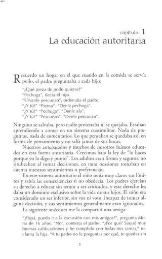capítulo 1
La educación autoritaria
R
ecuerdo un hogar en el que cuando en la comida se servía
pollo, el padre preguntaba a cada hijo:
"¿Qué pieza de pollo quieres?"
"Pechuga", decía el hijo.
"Sírvanle pescuezo", ordenaba el padre.
"¿Y tú?" "Pierna". "Denle pechuga".
"¿Y tú?" "Pechuga". "Denle ala".
"¿Y tú?" "Pescuezo". "Denle pescuezo".
Ninguno se salvaba, pero nadie protestaba ni se quejaba. Estaban
aprendiendo a comer en un sistema cuasimilitar. Nada de pre-
guntas, nada de comentarios. Lo que pensaban se quedaba así, en
forma de pensamiento y no salía jamás de sus bocas.
Nuestros antepasados y muchos de nosotros fuimos educa-
dos en esta forma autoritaria. Crecimos bajo la ley de "lo haces
porque yo lo digo y punto". Los adultos eran firmes y seguros, no
titubeaban al tomar decisiones, en raras ocasiones tomaban en
cuenta nuestros sentimientos o preferencias.
En este sistema autoritario el niño tenía muy claros sus lími-
tes y sabía las consecuencias si no obedecía. Los padres ejercían
su derecho a educar sin temor a ser criticados, y este derecho les
daba un dominio exclusivo sobre la vida de sus hijos. El niño era
considerado un ser inferior, sin voz ni voto, incapaz de tomar al-
guna decisión, y sus sentimientos generalmente eran ignorados.
La siguiente anécdota me la compartió una amiga:
"¿Papá, puedo ir a la excursión con mis amigos?", pregunta Mir-
na de 16 años. "No", contesta el padre. "¿Por qué? Saqué muy
buenas calificaciones y he cumplido con todas mis tareas," re-
clama la hija. "A tu padre no le preguntas por qué, te quedas sin
3
 
