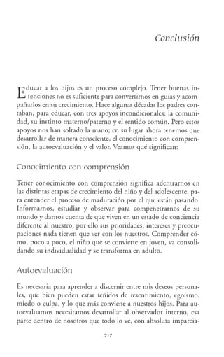 Conclusión
E
ducar a los hijos es un proceso complejo. Tener buenas in-
tenciones no es suficiente para convertirnos en guías y acom-
pañarlos en su crecimiento. Hace algunas décadas los padres con-
taban, para educar, con tres apoyos incondicionales: la comuni-
dad, su instinto materno/paterno y el sentido común. Pero estos
apoyos nos han soltado la mano; en su lugar ahora tenemos que
desarrollar de manera consciente, el conocimiento con compren-
sión, la autoevaluación y el valor. Veamos qué significan:
Conocimiento con comprensión
Tener conocimiento con comprensión significa adentrarnos en
las distintas etapas de crecimiento del niño y del adolescente, pa-
ra entender el proceso de maduración por el que están pasando.
Informarnos, estudiar y observar para compenetrarnos de su
mundo y darnos cuenta de que viven en un estado de conciencia
diferente al nuestro; por ello sus prioridades, intereses y preocu-
paciones nada tienen que ver con los nuestros. Comprender có-
mo, poco a poco, el niño que se convierte en joven, va consoli-
dando su individualidad y se transforma en adulto.
Autoevaluación
Es necesaria para aprender a discernir entre mis deseos persona-
les, que bien pueden estar teñidos de resentimiento, egoísmo,
miedo o culpa, y lo que más conviene a nuestros hijos. Para au-
toevaluarnos necesitamos desarrollar al observador interno, esa
parte dentro de nosotros que todo lo ve, con absoluta imparcia-
217
 