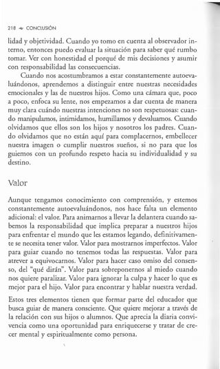 218 _,,, CONCLUSIÓN
lidad y objetividad. Cuando yo tomo en cuenta al observador in-
terno, entonces puedo evaluar la situación para saber qué rumbo
tomar. Ver con honestidad el porqué de mis decisiones y asumir
con responsabilidad las consecuencias.
Cuando nos acostumbramos a estar constantemente autoeva-
luándonos, aprendemos a distinguir entre nuestras necesidades
emocionales y las de nuestros hijos. Como una cámara que, poco
a poco, enfoca su lente, nos empezamos a dar cuenta de manera
muy clara cuándo nuestras intenciones no son respetuosas: cuan-
do manipulamos, intimidamos, humillamos y devaluamos. Cuando
olvidamos que ellos son los hijos y nosotros los padres. Cuan-
do olvidamos que no están aquí para complacernos, embellecer
nuestra i1I1;agen o cumplir nuestros sueños, si no para que los
guiemos con un profundo respeto hacia su individualidad y su
destino.
Valor
Aunque tengamos conocimiento con comprensión, y estemos
constantemente autoevaluándonos, nos hace falta un elemento
adicional: el valor. Para animarnos a llevar la delantera cuando sa-
bemos la responsabilidad que implica preparar a nuestros hijos
para enfrentar el mundo que les estamos legando, definitivamen-
te se necesita tener valor. Valor para mostrarnos imperfectos. Valor
para guiar cuando no tenemos todas las respuestas. Valor para
atrever a equivocarnos. Valor para hacer caso omiso del consen-
so, del "qué dirán". Valor para sobreponernos al miedo cuando
nos quiere paralizar. Valor para ignorar la culpa y hacer lo que es
mejor para el hijo. Valor para encontrar y hablar nuestra verdad.
Estos tres elementos tienen que formar parte del educador que
busca guiar de manera consciente. Que quiere mejorar a través de
la relación con sus hijos o alumnos. Que aprecia la diaria convi-
vencia como una oportunidad para enriquecerse y tratar de cre-
cer mental y espiritualmente como persona.
 