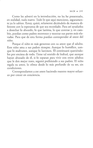 VALOR .,,- 219
Como les advertí en la introducción, no les he presentado,
en realidad, nada nuevo. Todo lo que aquí menciono, seguramen-
te ya lo sabían. Estoy, quizá, solamente diciéndolo de manera di-
ferente con la esperanza de que sea recordado. Para así ayudarlos
a desechar lo absurdo, lo que lastima, lo que contrae y, en cam-
bio, puedan como padres reconocer y mostrar sus partes más ele-
vadas. Para que de esta forma puedan corresponder al amor del
niño.
Porque el niño es más generoso con su amor que el adulto.
Este niño ama a sus padres siempre. Aunque lo humillen, aun-
que lo maltraten, aunque lo lastimen. Él continuará queriéndo-
los por encima de todo. Tiene tal sentido de lealtad, que aunque
hayan abusado de él, si lo separan para vivir con otros adultos
que le den mejor trato, seguirá prefiriendo a sus padres. El niño
regala su amor, lo ofrece desde lo más profundo de su ser, sin
condiciones.
Correspondamos a ese amor haciendo nuestro mayor esfuer-
zo por crecer en conc1enc1a.
 