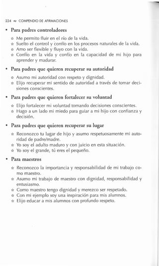 224 """ COMPENDIO DE AFIRMACIONES
• Para padres controladores
* Me permito fluir en el río de la vida.
* Suelto el control y confío en los procesos naturales de la vida.
* Amo ser flexible y fluyo con la vida.
* Confío en la vida y confío en la capacidad de mi hijo para
aprender y madurar.
• Para padres que quieren recuperar su autoridad
* Asumo mi autoridad con respeto y dignidad.
* Elijo recuperar mi sentido de autoridad a través de tomar deci-
siones conscientes.
• Para padres que quieren fortalecer su voluntad
* Elijo fortalecer mi voluntad tomando decisiones conscientes.
* Hago a un lado mi miedo para guiar a mi hijo con confianza y
decisión.
• Para padres que quieren recuperar su lugar
* Reconozco tu lugar de hijo y asumo respetuosamente mi auto-
ridad de padre/madre.
* Yo soy el adulto maduro y con juicio en esta situación.
* Yo soy el grande, tú eres el pequeño.
• Para maestros
* Reconozco la importancia y responsabilidad de mi trabajo co-
mo maestro.
* Asumo mi trabajo de maestro con dignidad, responsabilidad y
entusiasmo.
* Como maestro tengo dignidad y merezco ser respetado.
* Con mi ejemplo soy una inspiración para mis alumnos.
* Elijo educar a mis alumnos con profundo respeto.
 