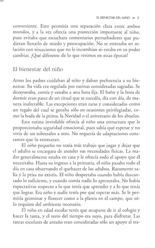 El BIENESTAR DEL NIÑO ...,_ 5
conveniente. Esto permma una separación clara entre ambos
mundos, y a la vez ofrecía una protección importante al niño,
pues evitaba que escuchara comentarios perturbadores que pu-
dieran llenarlo de miedo y preocupación. No se estresaba en re-
lación con situaciones que no le incumbían ni estaba en su poder
cambiar. ¡Qué diferente de lo que vivimos en estas épocas!
El bienestar del niño
Antes los padres cuidaban al niño y daban preferencia a su bie-
nestar. Su vida era regulada por rutinas consideradas sagradas. Se
desayunaba, comía y cenaba a una hora fija. El baño y la hora de
dormir eran parte de un ritual que se sucedía, día con día, de ma-
nera inalterable. Las excepciones eran raras y consideradas como
un regalo del cual se gozaba sólo en ocasiones privilegiadas, co-
mo la boda de la prima, la Navidad o el aniversario de los abuelos.
Esta rutina inviolable ofrecía al niño una estructura que le
proporcionaba seguridad emocional, pues sabía qué esperar y no
vivía de un sobresalto a otro. No requería de adaptaciones cons-
tantes que lo estresaran.
El niño pequeño no tenía más trabajo que jugar y dejar que
el adulto se encargara de atender sus necesidades físicas. La ma-
dre generalmente estaba en casa y le ofrecía todo el apoyo que él
necesitaba. Hasta su ingreso a la primaria, el niño pasaba todo el
día en casa observando el quehacer de los adultos. Raramente sa-
lía y la prisa no existía. El niño despertaba cuando había descan-
sado lo suficiente, y cuando comía nadie lo apresuraba. No había
expectativas respecto a lo que tenía que aprender y a lo que tenía
que lograr. Era niño y nadie tenía por qué esperar más. Se le per-
mitía germinar y florecer como a la planta en el campo, que só-
lo requiere del ambiente necesario.
El niño en edad escolar tenía que ocuparse de ir al colegio y
hacer la tarea, y el resto del tiempo era suyo, para disfrutar. Las
tareas escolares de antaño eran consideradas sólo un apoyo al tra-
 