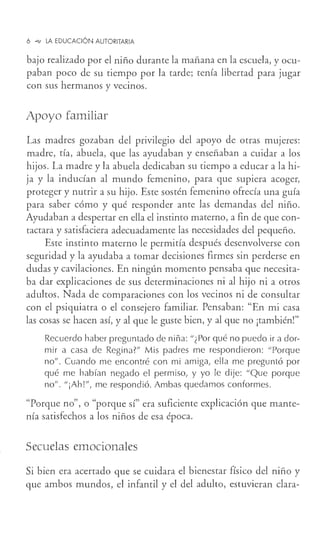 6 -o, LA EDUCACIÓN AUTORITARIA
bajo realizado por el niño durante la mañana en la escuela, y ocu-
paban poco de su tiempo por la tarde; tenía libertad para jugar
con sus hermanos y vecinos.
Apoyo familiar
Las madres gozaban del privilegio del apoyo de otras mujeres:
madre, tía, abuela, que las ayudaban y enseñaban a cuidar a los
hijos. La madre y la abuela dedicaban su tiempo a educar a la hi-
ja y la inducían al mundo femenino, para que supiera acoger,
proteger y nutrir a su hijo. Este sostén femenino ofrecía una guía
para saber cómo y qué responder ante las demandas del niño.
Ayudaban a despertar en ella el instinto materno, a fin de que con-
tactara y satisfaciera adecuadamente las necesidades del pequeño.
Este instinto materno le permitía después desenvolverse con
seguridad y la ayudaba a tomar decisiones firmes sin perderse en
dudas y cavilaciones. En ningún momento pensaba que necesita-
ba dar explicaciones de sus determinaciones ni al hijo ni a otros
adultos. Nada de comparaciones con los vecinos ni de consultar
con el psiquiatra o el consejero familiar. Pensaban: "En mi casa
las cosas se hacen así, y al que le guste bien, y al que no ¡también!"
Recuerdo haber preguntado de niña:"¿Por qué no puedo ir a dor-
mir a casa de Regina?" Mis padres me respondieron: "Porque
no". Cuando me encontré con mi amiga, ella me preguntó por
qué me habían negado el permiso, y yo le dije: "Que porque
no". "¡Ah!", me respondió. Ambas quedamos conformes.
"Porque no", o "porque sí" era suficiente explicación que mante-
nía satisfechos a los niños de esa época.
Secuelas emocionales
Si bien era acertado que se cuidara el bienestar físico del niño y
que ambos mundos, el infantil y el del adulto, estuvieran clara-
 