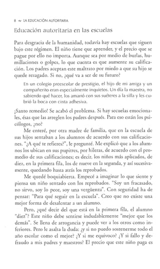 8 _,,, LA EDUCACIÓN AUTORITARIA
Educación autoritaria en las escuelas
Para desgracia de la humanidad, todavía hay escuelas que siguen
bajo este régimen. El niño tiene que aprender, y el precio que se
pague por ello no importa. Aunque sea por medio de burlas, hu-
millaciones o golpes, lo que cuenta es que aumente su califica-
ción. Los padres aceptan este maltrato por miedo a que su hijo se
quede rezagado. Si no, ¿qué va a ser de su futuro?
En un colegio preescolar de prestigio, el hijo de mi amiga y un
compañerito eran especialmente inquietos. Un día la maestra, no
sabiendo qué hacer, los amarró con sus suéteres a la silla y les cu-
brió la boca con cinta adhesiva.
¡Santo remedio! Se acabó el problema. Si hay secuelas emociona-
les, ésas que las arreglen los padres después. Para eso están los psi-
cólogos, ¿no?
Me enteré, por otra madre de familia, que en la escuela de
sus hijos sentaban a los alumnos de acuerdo con sus calificacio-
nes. "¿A qué te refieres?", le pregunté. Me explicó que a los alum-
nos los ubican en sus pupitres, por hileras, de acuerdo con el pro-
medio de sus calificaciones; es decir, los niños más aplicados, de
diez, en la primera fila, los de nueve en la segunda, y así sucesiva-
mente, quedando hasta atrás los reprobados.
Me quedé boquiabierta. Empecé a imaginar lo que siente y
piensa un niño sentado con los reprobados. "Soy un fracasado,
no sirvo, soy lo peor, soy una vergüenza". Con seguridad ha de
pensar: "Para qué seguir en la escuela". Creo que no existe una
mejor forma de desalentar a un alumno.
Pero, ¿qué decir del que está en la primera fila, el alumno
"diez"? Este niño debe sentirse indudablemente "mejor que los
demás". Se llena de arrogancia y puede ver a los otros como in-
feriores. Pero le asalta la duda: ¿y si no puedo sostenerme todo el
año escolar como el mejor? ¿Y si me equivoco? ¿Y si fallo y de-
fraudo a mis padres y maestros? El precio que este niño paga es
 