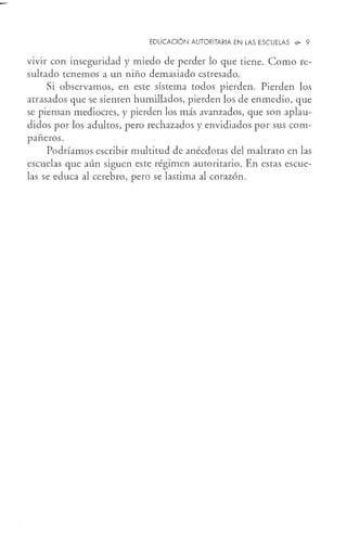 EDUCACIÓN AUTORITARIA EN LAS ESCUELAS <G- 9
vivir con inseguridad y miedo de perder lo que tiene. Como re-
sultado tenemos a un niño demasiado estresado.
Si observamos, en este sistema todos pierden. Pierden los
atrasados que se sienten humillados, pierden los de enmedio, que
se piensan mediocres, y pierden los más avanzados, que son aplau-
didos por los adultos, pero rechazados y envidiados por sus com-
pañeros.
Podríamos escribir multitud de anécdotas del maltrato en las
escuelas que aún siguen este régimen autoritario. En estas escue-
las se educa al cerebro, pero se lastima al corazón.
 