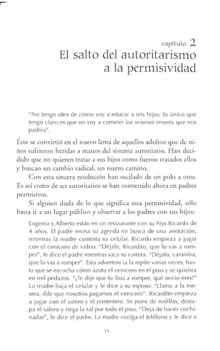 capítulo 2
El salto del autoritarismo
a la permisividad
"No tengo idea de cómo voy a educar a mis hijos: lo único que
tengo claro es que no voy a cometer los mismos errores que mis
padres".
Éste se convirtió en el nuevo lema de aquellos adultos que de ni-
ños sufrieron heridas a manos del sistema autoritario. Han deci-
dido que no quieren tratar a sus hijos como fueron tratados ellos
y buscan un cambio radical, un nuevo camino.
Con esta sincera resolución han oscilado de un polo a otro.
Es así como de ser autoritarios se han convertido ahora en padres
perm1s1vos.
Si alguien duda de lo que significa esta permisividad, sólo
basta ir a un lugar público y observar a los padres con sus hijos:
Eugenia y Alberto están en un restaurante con su hijo Ricardo de
4 años. El padre revisa su agenda en busca de una anotación,
mientras la madre contesta su celular. Ricardo empieza a jugar
con el cenicero de vidrio. "Déjalo, Ricardito, que lo vas a rom-
per", le dice el padre mientras saca su cartera. "Déjalo, caramba,
que lo vas a romper". Esta advertencia la repite varias veces, has-
ta que se escucha cómo azota el cenicero en el piso y se quiebra
en mil pedazos. "¡Te dije que lo ibas a romper, qué necio eres!"
La madre baja el celular y le dice a su esposo: "Llama a la me-
sera, dile que nosotros pagamos el cenicero". Ricardito empieza
a jugar con el salero y el pimentero. Se pone de rodillas, desta-
pa el salero y riega la sal por todo el piso. "Deja de hacer cochi-
nadas", le dice el padre. La madre cuelga el teléfono y le dice a
11
 