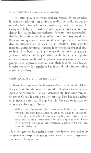 14 ~ El SALTO DEL AUTORITARISMO A LA PERMISIVIDAD
Por otro lado, la interpretación equivocada de los derechos
humanos en relación con el niño se traduce en la idea de que és-
te y el adulto tienen la misma madurez y poder de juicio. Un
ejemplo es la ley, en Estados Unidos, que permite que un niño
demande a sus padres por maltrato. Ponemos una responsabili-
dad de adulto en manos de un niño; ¿podemos imaginar el con-
flicto interno que le ocasionamos al pensar que tiene la posibili-
dad de disponer de la vida de sus padres? ¿Para cuántas
manipulaciones se presta? Aunque la intención de evitar el abu-
so infantil es buena, su implementación es un error garrafal.
¿Cuántos niños en dicho país, disfrutando de este nuevo poder
en sus manos ahora lo utilizan para amenazar y manipular a sus
padres si son regañados o no son complacidos como ellos desean?
Gracias a esta ley, los papeles se han invertido: el niño controla y
el padre se doblega.
dnteligencia significa madurez?
La línea clara que marcaba la separación entre el mundo del ni-
ño y el mundo adulto se ha borrado. El niño en este acerca-
miento de permisividad es considerado sabio, maduro y muy in-
teligente. Capaz de decidir y dirigir su vida. Pero hay que analizar
esta nueva perspectiva. ¿El niño es sabio? En algunos aspectos te-
nemos que decir que sí lo es.
Melisa, que aún no cumple cuatro años, le dice a su madre:
"Mamá, ¿tú sabes que cuando me gritas me duele mi corazón?"
Y Sergio, de 13 años, le dice a su madre, que insiste en con-
trolar toda su vida: "Mira mamá, imagínate que es como hacer
un edificio; tú ya pusiste los cimientos, y ahora a mí me toca
construir lo demás."
¿Son inteligentes? Sí, pueden ser muy inteligentes, y a edad muy
temprana sus respuestas nos pueden, muchas veces, sorprender
por lo atinadas que son.
 