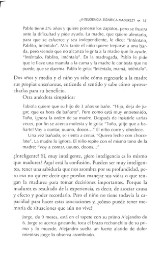 ¿INTELIGENCIA SIGNIFICA MADUREZ? _.,. 15
Pablo tiene 2½ años y quiere ponerse los zapatos, pero se frustra
ante la dificultad y pide ayuda. La madre, que quiere alentarlo,
para que se esfuerce y sea independiente, le dice: "Inténtalo,
Pablito, inténtalo". Más tarde el niño quiere treparse a una bar-
da, pero viendo que no alcanza le grita a la madre que lo ayude.
"Inténtalo, Pablito, inténtalo". En la madrugada, Pablo le pide
que le lleve una mamila a la cama y la madre le contesta que no
puede, que se duerma. Pablo le grita: "Inténtalo, mamá, inténtalo".
Dos años y medio y el niño ya sabe cómo regresarle a la madre
sus propias enseñanzas, entiende el sentido y sabe cómo aprove-
charlas para su beneficio.
Otra anécdota simpática:
Fabiola quiere que su hijo de 3 años se bañe. "Hijo, deja de ju-
gar, que es hora de bañarte". Pero como está muy entretenido,
Toño, ignora la orden de su madre. Después de insistirle varias
veces, por fin se acerca molesta y le grita: "Toño, ¡dije que aba-
ñarte! Voy a contar, uuuno, dooos..." El niño corre y obedece.
Una vez bañado, se sienta a cenar. "Quiero leche con choco-
late". La madre lo ignora. El niño repite con el mismo tono de la
madre: "Voy a contar, uuuno, dooos..."
¿Inteligente? Sí, muy inteligente, ¿pero inteligencia es lo mismo
que madurez? Aquí está la confusión. Pueden ser muy inteligen-
tes, tener una sabiduría que nos asombra por su profundidad, pe-
ro eso no quiere decir que puedan manejar sus vidas o que ten-
gan la madurez para t¿mar decisiones importantes. ,Porque la
madurez es resultado de la experiencia, es decir, de asociar causa
y efecto y poder recordarlo. Pero el niño no tiene todavía la ca-
pacidad para hacer estas asociaciones y, ¿cómo puede tener me-
moria de situaciones que aún no vive?
Jorge, de 9 meses, está en el tapete con su primo Alejandro de
6. Jorge se acerca gateando, toca el brazo rechonchito de su pri-
mo y lo muerde. Alejandro suelta un fuerte alarido de dolor
mientras Jorge lo observa asombrado.
 