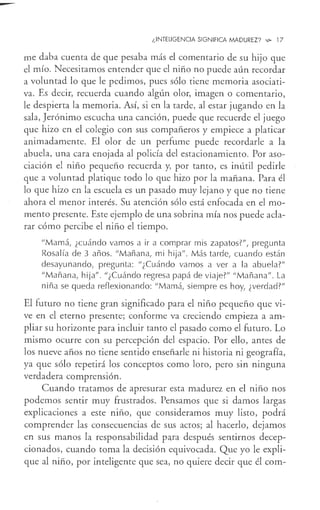 ¿INTELIGENCIA SIGNIFICA MADUREZ? ~ 17
me daba cuenta de que pesaba más el comentario de su hijo que
el mío. Necesitamos entender que el niño no puede aún recordar
a voluntad lo que le pedimos, pues sólo tiene memoria asociati-
va. Es decir, recuerda cuando algún olor, imagen o comentario,
le despierta la memoria. Así, si en la tarde, al estar jugando en la
sala, Jerónimo escucha una canción, puede que recuerde el juego
que hizo en el colegio con sus compañeros y empiece a platicar
animadamente. El olor de un perfume puede recordarle a la
abuela, una cara enojada al policía del estacionamiento. Por aso-
ciación el niño pequeño recuerda y, por tanto, es inútil pedirle
que a voluntad platique todo lo que hizo por la mañana. Para él
lo que hizo en la escuela es un pasado muy lejano y que no tiene
ahora el menor interés. Su atención sólo está enfocada en el mo-
mento presente. Este ejemplo de una sobrina mía nos puede acla-
rar cómo percibe el niño el tiempo.
"Mamá, ¿cuándo vamos a ir a comprar mis zapatos?", pregunta
Rosalía de 3 años. "Mañana, mi hija". Más tarde, cuando están
desayunando, pregunta: "¿Cuándo vamos a ver a la abuela?"
"Mañana, hija". "¿Cuándo regresa papá de viaje?" "Mañana". La
niña se queda reflexionando: "Mamá, siempre es hoy, ¿verdad?"
El futuro no tiene gran significado para el niño pequeño que vi-
ve en el eterno presente; conforme va creciendo empieza a am-
pliar su horizonte para incluir tanto el pasado como el futuro. Lo
mismo ocurre con su percepción del espacio. Por ello, antes de
los nueve años no tiene sentido enseñarle ni historia ni geografía,
ya que sólo repetirá los conceptos como loro, pero sin ninguna
verdadera comprensión.
Cuando tratamos de apresurar esta madurez en el niño nos
podemos sentir muy frustrados. Pensamos que si damos largas
explicaciones a este niño, que consideramos muy listo, podrá
comprender las consecuencias de sus actos; al hacerlo, dejamos
en sus manos la responsabilidad p<1-ra después sentirnos decep-
cionados, cuando toma la decisión equivocada. Que yo le expli-
que al niño, por inteligente que sea, no quiere decir que él com-
 