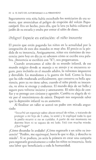 20 ""-' EL SALTO DEL AUTORITARISMO A LA PERMISIVIDAD
Seguramente esta niña había escuchado los noticiarios de esa se-
mana, que anunciaban el peligro de erupción del volcán Popo-
catéped. Era un hecho, para ella, que la lava ya había cubierto el
jardín de su escuela y estaba por entrar al salón de clases.
iPeligro! Especie en extinción: el niño inocente
El precio que están pagando los niños en la actualidad por la
integración de esos dos mundos es muy alto. El precio es la pér-
dida de su inocencia. Antiguamente, niñez era sinónimo de ino-
cencia; pero hoy en día ya ni sabemos cómo se escribe esta pala-
bra. ¿Inocencia se escribirá con "h"?, nos preguntamos.
Cuando arrancamos al niño de su mundo infantil, de ese
mundo mágico donde se maneja a su antojo y se encuentra se-
guro, para incluirlo en el mundo adulto, lo volvemos impotente
y desvalido. Lo mandamos a la guerra sin fusil. Como la fruta
que ha sido madurada artificialmente, que conserva su bella apa-
riencia, pero ya no tiene sabor, cuando el niño pierde su inocen-
cia, su alma se encoge y endurece. El mundo deja de ser bello y
seguro para volverse incierto y amenazante. El niño deja de con-
fiar y se protege con cinismo y agresión. Cambia su alegría de vi-
vir por el resentimiento de existir. Después nos sorprende saber
que la depresión infantil va en aumento.
Al finalizar un taller se acercó un padre con mirada angus-
tiada:
"Escuché un reportaje sobre abuso sexual de niños, y tratando de
proteger a mi hijo de 5 años, lo senté y le expliqué todo lo que
le podía ocurrir si no se cuidaba. A partir de ese momento no
duerme bien ni se separa de mi lado. Está con mucho miedo.
¿Qué hago?"
¿Cómo desandar lo andado? ¿Cómo regresarle a un niño su ino-
cencia? "Perdón, me equivoqué, borra lo que te dije, y desecha tu
miedo". Si se pudiera, yo sería la primera en crear una campaña
para regresarle gratuitamente a todos los niños su inocencia. Sería
una labor que beneficiaría a toda la humanidad.
 