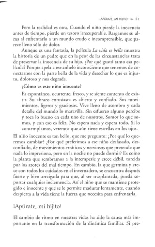 --
¡APÚRATE, MI HIJITO! '!>- 21
Pero la realidad es otra. Cuando el niño pierde la inocencia
antes de tiempo, pierde un tesoro irrecuperable. Rasgamos su al-
ma al enfrentarlo a un mundo crudo e incomprensible, que pa-
rece lleno sólo de dolor.
Aunque es una fantasía, la película La vida es bella muestra
la historia de un padre que en la peor de las circunstancias trata
de preservar la inocencia de su hijo. ¿Por qué gustó tanto esa pe-
lícula? Porque apela a ese anhelo inconsciente que tenemos de co-
nectarnos con la parte bella de la vida y desechar lo que es injus-
to, doloroso y nos degrada.
¿Cómo es este niño inocente?
Es espontáneo, ocurrente, fresco, y se siente contento de exis-
tir. Su abrazo entusiasta es abierto y confiado. Sus movi-
mientos, ligeros y graciosos. Vive lleno de asombro y cada
detalle del mundo lo maravilla. Sin esfuerzo alguno percibe
y toca lo bueno en cada uno de nosotros. Somos lo que so-
mos, y con eso es feliz. No espera nada y espera todo. Si lo
contemplamos, veremos que aún tiene estrellas en los ojos.
El niño inocente es tan bello, que me pregunto: ¿Por qué lo que-
remos cambiar? ¿Por qué preferimos a ese niño desfasado, des-
confiado, de movimientos erráticos y nerviosos que pretende que
nada lo impresiona, pero en la noche no puede dormir? Es como
la planta que sembramos a la intemperie y crece débil, torcida
por los azotes del mal tiempo. En cambio, la que germina y cre-
ce con todos los cuidados en el invernadero, se encuentra después
fuerte y bien arraigada para que, al ser trasplantada, pueda so-
portar cualquier inclemencia. Así el niño que se mantiene prote-
gido e inocente y que se le permite madurar lentamente, cuando
despierta a la vida tiene la fuerza que necesita para enfrentarla.
iApúrate, mi hijito!
El cambio de ritmo en nuestras vidas ha sido la causa más im-
portante en la transformación de la dinámica familiar. Si pre-
 