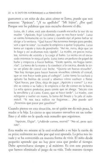 22 .., El SALTO DEL AUTORITARISMO A LA PERMISIVIDAD
guntamos a un niño de dos años cómo se llama, puede que nos
conteste: "Apúrate". "¿Y tu apellido?" "Mi hijito". ¿Por qué?
Porque son las palabras que más escucha durante el día.
Luisa, de 3 años, está aún dormida cuando escucha la voz de su
madre: "¡Apúrate, hija! Levántate, que se nos hace tarde". Luisa
se sienta lentamente en la cama y cuando oye al perro ladrar se
dirige a la ventana. "Qué haces? No tenemos tiempo para perder,
ven a que te vista". La madre le empieza a quitar la pijama. Luisa
toma un zapato y trata de ponérselo. "Así no, nena, deja que yo
lo haga y así acabamos más rápido". La madre, en pocos minu-
tos, termina de vestirla y la carga al baño. La sienta en el excu-
sado mientras le moja el pelo. Luisa toma un pedazo de papel de
baño y empieza a hacer bolitas. "Estate quieta, no hagas tonte-
rías". La toma de la mano y la conduce a la cocina, donde le sir-
ve un plato de cereal con leche. "Quiero un huevo revuelto".
"No hay tiempo para hacer huevos revueltos; cómete el cereal,
que se nos hace tarde para el colegio". Luisa toma la cuchara y
aplasta las bolitas de cereal y observa cómo vuelven a flotar.
"Qué haces, por Dios, deja de jugar. ¡Apúr·ate y come!" Lama-
dre se sienta a su lado y le empieza a dar de comer en la boca.
La niña quiere protestar, pues siente que se ahoga. "Sécate con
la servilleta y al carro. Corre, que se hace tarde". La madre, con
refrigerio y suéter en mano, la toma del brazo y la jala al auto-
móvil. "Si nos toca tráfico no llegamos... ¡No puede ser!
¡Tenemos que pasar por gasolina!"
Cuando pienso en esta situación, no sé quién me da más pena, la
madre o la hija. Lo cierto es que estamos envueltos en un torbe-
llino y al niño no le queda más remedio que seguirnos.
"Apúrate, Eligio". "¿Adónde vamos, mamá?" "No sé, pero apú-
rate".
Esta madre no miente ni le está ocultando a su hijo la razón de
su prisa; realmente no sabe por qué está apurada. La prisa nos in-
. vade y se ha convertido en nuestra forma de vivir. El niño desde
pequeño aprende que no hay peor cosa que perder el tiempo.
Debe aprovecharse siempre y al máximo. Es con este pretexto
que hemos eliminado el juego de su vida. Todo nuestro tiempo
 