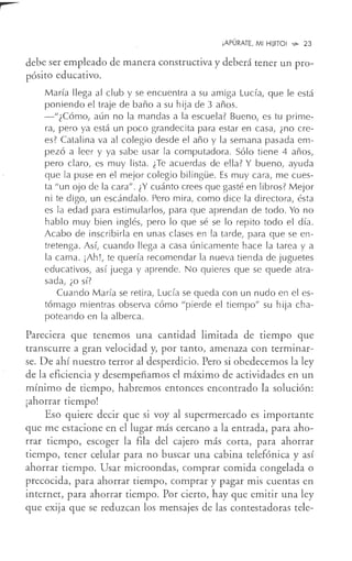 ¡APÚRATE, MI HIJITO! ~ 23
debe ser empleado de manera constructiva y deberá tener un pro-
pósito educativo.
María llega al club y se encuentra a su amiga Lucía, que le está
poniendo el traje de baño a su hija de 3 años.
-"¿Cómo, aún no la mandas a la escuela? Bueno, es tu prime-
ra, pero ya está un poco grandecita para estar en casa, ¿no cre-
es? Catalina va al colegio desde el año y la semana pasada em-
pezó a leer y ya sabe usar la computadora. Sólo tiene 4 años,
pero claro, es muy lista. ¿Te acuerdas de ella? Y bueno, ayuda
que la puse en el mejor colegio bilingüe. Es muy cara, me cues-
ta "un ojo de la cara" . ¿Y cuánto crees que gasté en libros? Mejor
ni te digo, un escándalo. Pero mira, como dice la directora, ésta
es la edad para estimularlos, para que aprendan de todo. Yo no
hablo muy bien inglés, pero lo que sé se lo repito todo el día.
Acabo de inscribirla en unas clases en la tarde, para que se en-
tretenga. Así, cuando llega a casa únicamente hace la tarea y a
la cama. ¡Ah!, te quería recomendar la nueva tienda de juguetes
educativos, así juega y aprende. No quieres que se quede atra-
sada, ¿o sí?
Cuando María se retira, Lucía se queda con un nudo en el es-
tómago mientras observa cómo "pierde el tiempo" su hija cha-
poteando en la alberca.
Pareciera que tenemos una cantidad limitada de tiempo que
transcurre a gran velocidad y, por tanto, amenaza con terminar-
se. De ahí nuestro terror al desperdicio. Pero si obedecemos la ley
de la eficiencia y desempeñamos,el máximo de actividades en un
mínimo de tiempo, habremos entonces encontrado la solución:
¡ahorrar tiempo!
Eso quiere decir que si voy al supermercado es importante
que me estacione en el lugar más cercano a la entrada, para aho-
rrar tiempo, escoger la fila del cajero más corta, para ahorrar
tiempo, tener celular para no buscar una cabina telefónica y así
ahorrar tiempo. Usar microondas, comprar comida congelada o
precocida, para ahorrar tiempo, comprar y pagar mis cuentas en
internet, para ahorrar tiempo. Por cierto, hay que emitir una ley
que exija que se reduzcan los mensajes de las contestadoras tele-
 