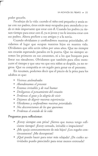 LA ALCANCÍA DEL TIEMPO -,i,. 25
poder gozarlo.
Paradojas de la vida: cuando el niño está pequeño y ansía es-
tar con sus padres, éstos están muy ocupados para atenderlo y to-
do es más importante que estar con él. Cuando los padres ya tie-
nen tiempo para estar con él, ya es joven y no le interesa estar con
sus padres. Ahora prefiere a sus amigos y a la novia.
Cuando olvidamos y confundimos nuestras prioridades, ol-
vidamos el lugar que ocupan nuestros hijos en nuestra vida.
Olvidamos que sólo serán niños por unos años. Que no siempre
nos estarán esperando parados en la puerta. Que no siempre se-
remos los primeros en sus corazones, ni a los que busquen para
llorar sus sinsabores. Olvidamos que también para ellos trans-
curre el tiempo y que una vez que esta niñez se despide, ya no re-
gresa. Que su compañía es un regalo para gozar en el presente.
En resumen, podemos decir que el precio de la prisa para los
adultos es que:
• Vivimos atolondrados
• Abandonamos elpresente
• Estamos irritables y de mal humor
• Desligamos elpensamiento del corazón
• Perdemos el gozo y la alegría de vivir
• Dejamos de digerir nuestras experiencias
• Olvidamos y confundimos nuestras prioridades
• Nos desconectamos de los que queremos
• Perdemos el sentido de la vida
Preguntas para reflexionar:
• ¿Estoy siempre con prisa? ¿Siento que nunca tengo sufi-
ciente tiempo? ¿Estoy cansada, irritable e impaciente?
• ¿Me quejo constantemente de mis hijos? ¿Los regaño con-
tinuamente? ¿Me desesperan?
• ¿Qué puedo hacer para estar más relajada? ¿De cuáles ac-
tividades puedo prescindir para estar menos estresada?
 