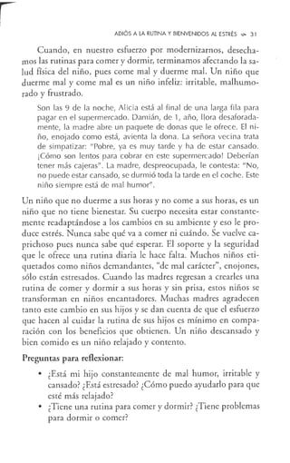 ADIÓS A LA RUTINA Y BIENVENIDOS AL ESTRÉS ',!>o 31
Cuando, en nuestro esfuerzo por modernizarnos, desecha-
mos las rutinas para comer y dormir, terminamos afectando la sa-
lud física del niño, pues come mal y duerme mal. Un niño que
duerme mal y come mal es un niño infeliz: irritable, malhumo-
rado y frustrado.
Son las 9 de la noche, Alicia está al final de una larga fila para
pagar en el supermercado. Damián, de 1, año, llora desaforada-
mente, la madre abre un paquete de donas que le ofrece. El ni-
ño, enojado como está, avienta la dona. La señora vecina trata
de simpatizar: "Pobre, ya es muy tarde y ha de estar cansado.
¡Cómo son lentos para cobrar en este supermercado! Deberían
tener más cajeras" . La madre, despreocupada, le contesta: "No,
no puede estar cansado, se durmió toda la tarde en el coche. Este
niño siempre está de mal humor".
Un niño que no duerme a sus horas y no come a sus horas, es un
niño que no tiene bienestar. Su cuerpo necesita estar constante-
mente readaptándose a los cambios en su ambiente y eso le pro-
duce estrés. Nunca sabe qué va a comer ni cuándo. Se vuelve ca-
prichoso pues nunca sabe qué esperar. El soporte y la seguridad
que le ofrece una rutina diaria le hace falta. Muchos niños eti-
quetados como niños demandantes, "de mal carácter", enojones,
sólo están estresados. Cuando las madres regresan a crearles una
rutina de comer y dormir a sus horas y sin prisa, estos niños se
transforman en niños encantadores. Muchas madres agradecen
tanto este cambio en sus hijos y se dan cuenta de que el esfuerzo
que hacen al cuidar la rutina de sus hijos es mínimo en compa-
ración con los beneficios que obtienen. Un niño descansado y
bien comido es un niño relajado y contento.
Preguntas para reflexionar:
• ¿Está mi hijo constantemente de mal humor, irritable y
cansado? ¿Está estresado? ¿Cómo puedo ayudarlo para que
esté más relajado?
• ¿Tiene una rutina para comer y dormir? ¿Tiene problemas
para dormir o comer?
 