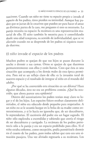 EL NIÑO INVADE El ESPACIO DE LOS PADRES ~ 33
cuaciones. Cuando un niño no tiene su espacio propio e invade el
espacio de los padres, éstos pierden su intimidad. Aunque hay pa-
dres que se jactan de lo creativos que pueden ser para hacer el amor
en distintas partes de la casa, me pregunto si esto es necesario. La
pareja necesita su espacio: la recámara es una representación ma-
terial de ello. El niño también lo necesita para ir consolidando
desde una edad temprana, su sentido de individualidad, que se ve
afectado cuando no se desprende de los padres ni siquiera cuan-
do duerme.
El niño invade el espacio de los padres
Muchos padres se quejan de que sus hijos se pasan durante la
noche a dormir a sus camas. Otros se quejan de que duermen
permanentemente con ellos y están hartos. Creo que ésta es una
situación que acompaña a los demás males de esta época permi-
siva. Para mí es un reflejo claro de ella: es la invasión total de
nuestro espacio y el resultado de integrar al niño en el mundo del
adulto.
¿Por qué se ha convertido esta situación en un dilema? Hace
algunas décadas, ésto no era un problema común. ¿Qué ha ocu-
rrido, que ahora parece una epidemia?
Dentro del autoritarismo los padres tenían muy claro su lu-
gar y el de los hijos. Los espacios físicos estaban claramente deli-
mitados, el niño era educado desde pequeño para respetarlos. A
un niño no se le ocurría hurgar en la bolsa de su madre como en-
tretenimiento, y si lo hacía no ignoraba que, de ser descubierto,
lo reprenderían. El escritorio del padre era un lugar sagrado. El
niño sólo exploraba a escondidas y sabiendo que corría el riesgo
de ser descubierto y castigado. La recámara de los padres perte-
necía sólo a la pareja y era un espacio prohibido para ellos. Si el
niño estaba enfermo, como excepción, podía permitírsele dormir
en el cuarto de los padres, pero todos sabían que esto era una si-
tuación pasajera. Una vez aliviado regresaría a su recámara. Los
 