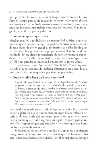 36 .e,, EL SALTO DEL AUTORITARISMO A LA PERMISIVIDAD
mas proyectar las consecuencias de lo que hoy hacemos a futuro.
Pero el tiempo pasa rápido; cuando lo menos esperamos el bebé
se convierte en un niño de cuatro, cinco y seis años, y vemos que
cada vez le cuesta más trabajo separarse de nosotros. El niño pa-
ga el precio de mi placer y disfrute.
• Porque no quiero que crezca
Muchas madres que disfrutan su maternidad quisieran que sus
hijos se quedaran por siempre pequeños. Sentirse necesitadas les
da una razón de ser, y que el niño duerma con ellas les da gran
satisfacción. No procurarle su propio espacio al niño puede ser
resultado de ese deseo inconsciente de que permanezca depen-
diente de ella. Es ella, como madre, la que no quiere "que la de-
je". El niño percibe su necesidad y tampoco la quiere soltar.
Expresiones como "mi nene", "mi bebé", "mi chiquito",
cuando el niño está crecido, reflejan claramente ese deseo de que
no crezcan, de que se queden por siempre pequeños.
• Porque el niño llena un hueco emocional
A partir de que Griselda se divorció, su hijo Rubén, de 5 años,
empezó a dormir con ella. Al año de divorciada conoció a
Gi lberto, y después de año y medio de tratarse decidieron casar-
se. "Ahora que Gilberto se venga a vivir con nosotros, te tendrás
que regresar a tu cama", le dice la madre al hijo. "¿Por qué?"
"Pues porque ahora él va a dormir conmigo". Rubén frunce el ce-
ño y muy enojado le contesta: "Me cae mal, ¡yo no quiero que
él venga a vivir a nuestra casa!"
Esta madre se sentía sola cuando el esposo la dejó y fue cómodo
para ella permitir que el niño tomara su lugar. Ella satisfizo su ne-
cesidad de compañía del momento; pero ahora que tiene nueva
pareja quiere que el niño regrese a su lugar. ¿Es justo para el ni-
ño? ¿Nos sorprende que esté enojado y no quiera que este hom-
bre forme parte de sus vidas?
Si los padres no se sienten queridos o aceptados, o se sienten
inseguros o desarraigados, pueden buscar que los hijos sean los
que llenen esos huecos emocionales. Los hijos responden, aunque
 
