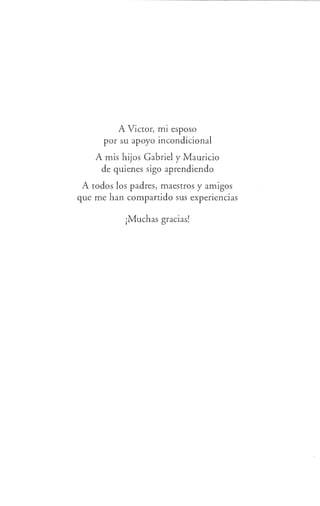 A Víctor, mi esposo
por su apoyo incondicional
A mis hijos Gabriel y Mauricio
de quienes sigo aprendiendo
A todos los padres, maestros y amigos
que me han compartido sus experiencias
¡Muchas gracias!
 